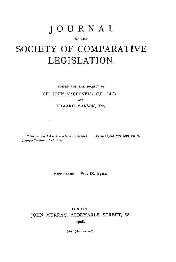 handle is hein.journals/jclilcs9009 and id is 1 raw text is: JOURNALOF THESOCIETY OF COMPARATIVELEGISLATION.EDITED FOR THE SOCIETY BYSIR JOHN MACDONELL, C.B., LL.D.,ANDEDWARD MANSON, ESQ. Ad ,ccz T&S dXas &99KI~acu woTo-w~e  . .. tvc& 76 '6p6cs Iop 600,g Kal T&XplqOrLop.-ARisT. Pol. I. I.NEW SERIES. VOL. IX. (1908).LONDONJOHN MURRAY, ALBEMARLE STREET, W.1908.[All rghts reserved.]