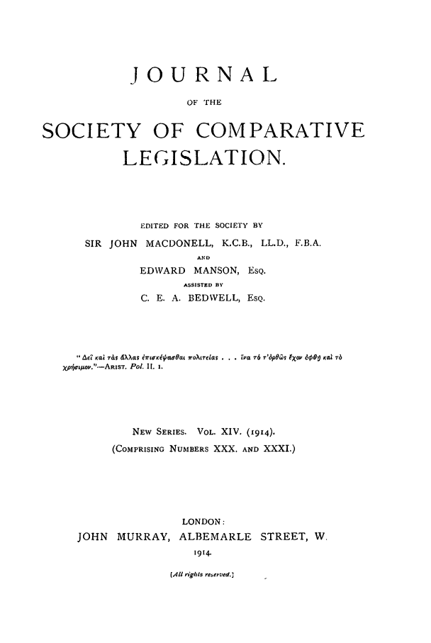 handle is hein.journals/jclilcs9014 and id is 1 raw text is: JOURNALOF THESOCIETY OF COMPARATIVELEGISLATION.EDITED FOR THE SOCIETY BYSIR JOHN    MACDONELL, K.C.B., LL.D., F.B.A.ANDEDWARD MANSON, ESQ.ASSISTED BYC. E. A. BEDWELL, ESQ.Aed Kai r& dXXas 9790rOaLt lroXrcas . . . va 76 7'6dOCS 9x0V e0o Kea 76yXJir4wo.-ARIST. Pot. II. l.NEW SERIES. VOL. XIV. (1914).(COMPRISING NUMBERS XXX. AND XXXI.)JOHN MURRAY,LONDON:ALBEMARLE STREET, W.1914.(All righis reserved.]