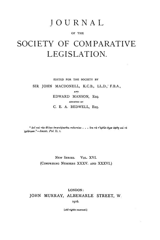handle is hein.journals/jclilcs9016 and id is 1 raw text is: JOURNALOF THESOCIETY OF COMPARATIVELEGISLATION.EDITED FOR THE SOCIETY BYSIR  JOHN   MACDONELL, K.C.B., LL.D., F.B.A.,ANDEDWARD     MANSON, EsQ.ASSISTED BYC. E. A. BEDWELL, ESQ. AF Kai T&s dXXas 47r,¢K1//WOBl roXrdeas . . . YVa T6 T'6pO4S l'op do  Kai rbxp01t/oy.-ARIsT. Pol. I. i.NEW   SERIES.     VOL. XVI.(COMPRISING NUMBERS XXXV. AND XXXVI.)JOHN MURRAY,LONDON:ALBEMARLE STREET, W,1916.(.4l rights reserved.]