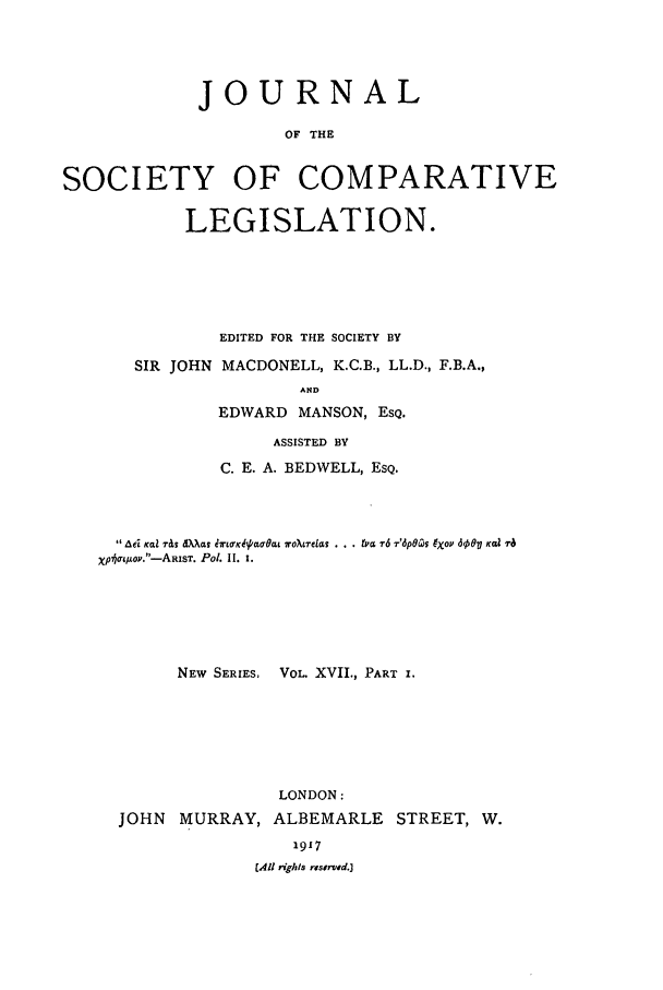handle is hein.journals/jclilcs9017 and id is 1 raw text is: JOURNALOF THESOCIETY OF COMPARATIVELEGISLATION.SIR JOHNEDITED FOR THE SOCIETY BYMACDONELL, K.C.B., LL.D., F.B.A.,ANDEDWARD MANSON, ESQ.ASSISTED BYC. E. A. BEDWELL, ESQ.ae AfL r& dXXat iing-Ki'Oat 7r0oXreLaS . . . tvc r6 T'6p06(05 9O 600o K  l iraXphot/ ov.-ARIST. P0l. I. 1.NEW SERIES, VOL. XVII., PART I.LONDON:JOHN MURRAY, ALBEMARLE STREET, W.1917CAU rights reserved.]