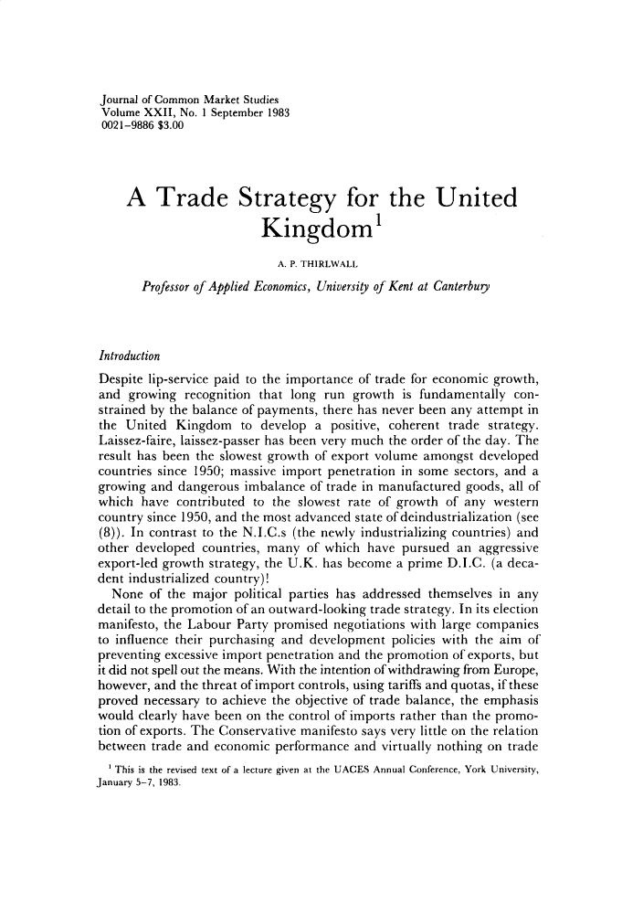handle is hein.journals/jcmks22 and id is 1 raw text is: Journal of Common Market StudiesVolume XXII, No. 1 September 19830021-9886 $3.00     A   Trade Strategy for the United                          Kingdom1                            A. P. THIRLWALL       Professor of Applied Economics, University of Kent at CanterbuiyIntroductionDespite lip-service paid to the importance of trade for economic growth,and  growing  recognition that long run growth  is fundamentally con-strained by the balance of payments, there has never been any attempt inthe  United Kingdom to develop a positive, coherent trade strategy.Laissez-faire, laissez-passer has been very much the order of the day. Theresult has been the slowest growth of export volume amongst developedcountries since 1950; massive import penetration in some sectors, and agrowing  and dangerous imbalance of trade in manufactured goods, all ofwhich  have  contributed to the slowest rate of growth of any westerncountry since 1950, and the most advanced state of deindustrialization (see(8)). In contrast to the N.I.C.s (the newly industrializing countries) andother developed  countries, many of which have  pursued an  aggressiveexport-led growth strategy, the U.K. has become a prime D.I.C. (a deca-dent industrialized country)!  None  of the major  political parties has addressed themselves in anydetail to the promotion of an outward-looking trade strategy. In its electionmanifesto, the Labour Party promised negotiations with large companiesto influence their purchasing and development policies with the aim ofpreventing excessive import penetration and the promotion of exports, butit did not spell out the means. With the intention of withdrawing from Europe,however, and the threat of import controls, using tariffs and quotas, if theseproved necessary to achieve the objective of trade balance, the emphasiswould  clearly have been on the control of imports rather than the promo-tion of exports. The Conservative manifesto says very little on the relationbetween  trade and economic performance and  virtually nothing on trade   This is the revised text of a lecture given at the UACES Annual Conference, York University,January 5-7, 1983.