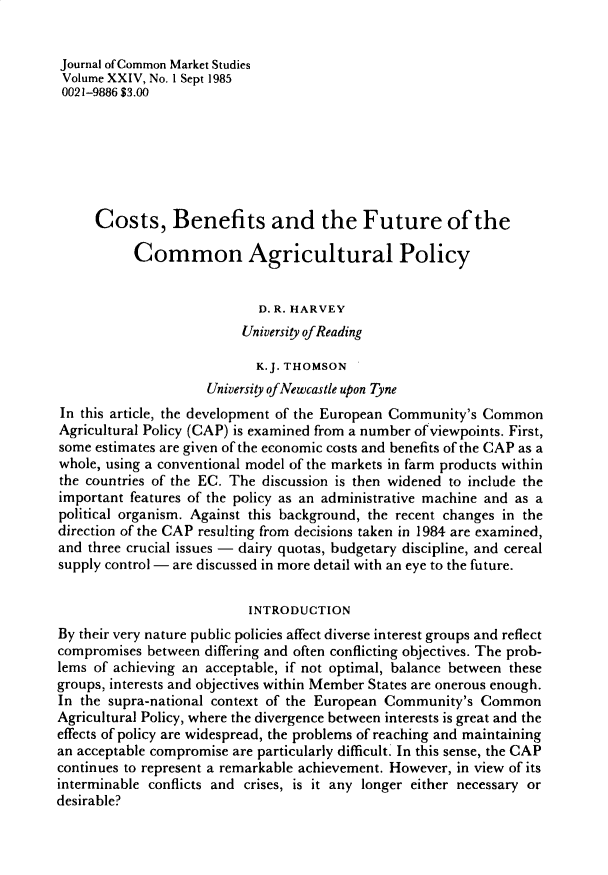 handle is hein.journals/jcmks24 and id is 1 raw text is: Journal of Common Market StudiesVolume XXIV, No. I Sept 19850021-9886 $3.00     Costs, Benefits and the Future of the           Common Agricultural Policy                            D. R. HARVEY                          University of Reading                            K.J. THOMSON                     University ofNewcastle upon TyneIn this article, the development of the European Community's CommonAgricultural Policy (CAP) is examined from a number of viewpoints. First,some estimates are given of the economic costs and benefits of the CAP as awhole, using a conventional model of the markets in farm products withinthe countries of the EC. The discussion is then widened to include theimportant features of the policy as an administrative machine and as apolitical organism. Against this background, the recent changes in thedirection of the CAP resulting from decisions taken in 1984 are examined,and three crucial issues - dairy quotas, budgetary discipline, and cerealsupply control - are discussed in more detail with an eye to the future.                          INTRODUCTIONBy their very nature public policies affect diverse interest groups and reflectcompromises  between differing and often conflicting objectives. The prob-lems of achieving an acceptable, if not optimal, balance between thesegroups, interests and objectives within Member States are onerous enough.In the supra-national context of the European Community's CommonAgricultural Policy, where the divergence between interests is great and theeffects of policy are widespread, the problems of reaching and maintainingan acceptable compromise are particularly difficult. In this sense, the CAPcontinues to represent a remarkable achievement. However, in view of itsinterminable conflicts and crises, is it any longer either necessary ordesirable?