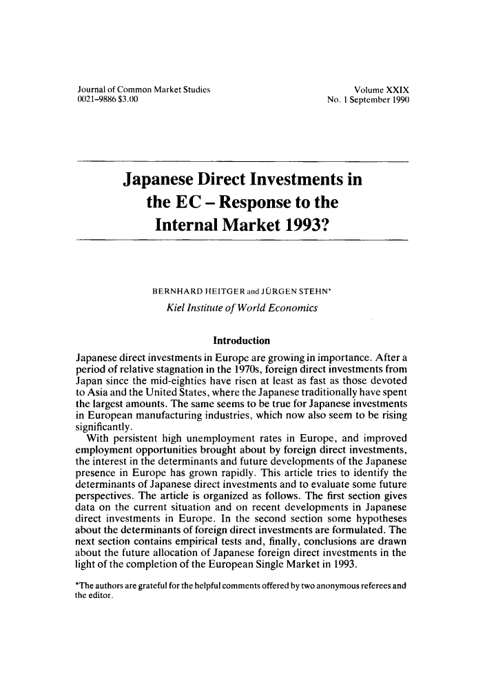handle is hein.journals/jcmks29 and id is 1 raw text is: Journal of Common Market Studies                        Volume XXIX0021-9886 $3.00                                    No. 1 September 1990          Japanese Direct Investments in              the   EC - Response to the                Internal Market 1993?                BERNHARD  HEITGER and JURGEN STEHN*                  Kiel Institute of World Economics                            IntroductionJapanese direct investments in Europe are growing in importance. After aperiod of relative stagnation in the 1970s, foreign direct investments fromJapan since the mid-eighties have risen at least as fast as those devotedto Asia and the United States, where the Japanese traditionally have spentthe largest amounts. The same seems to be true for Japanese investmentsin European manufacturing industries, which now also seem to be risingsignificantly.  With  persistent high unemployment rates in Europe, and improvedemployment  opportunities brought about by foreign direct investments,the interest in the determinants and future developments of the Japanesepresence in Europe has grown rapidly. This article tries to identify thedeterminants of Japanese direct investments and to evaluate some futureperspectives. The article is organized as follows. The first section givesdata on the current situation and on recent developments in Japanesedirect investments in Europe. In the second section some hypothesesabout the determinants of foreign direct investments are formulated. Thenext section contains empirical tests and, finally, conclusions are drawnabout the future allocation of Japanese foreign direct investments in thelight of the completion of the European Single Market in 1993.*The authors are grateful for the helpful comments offered by two anonymous referees andthe editor.