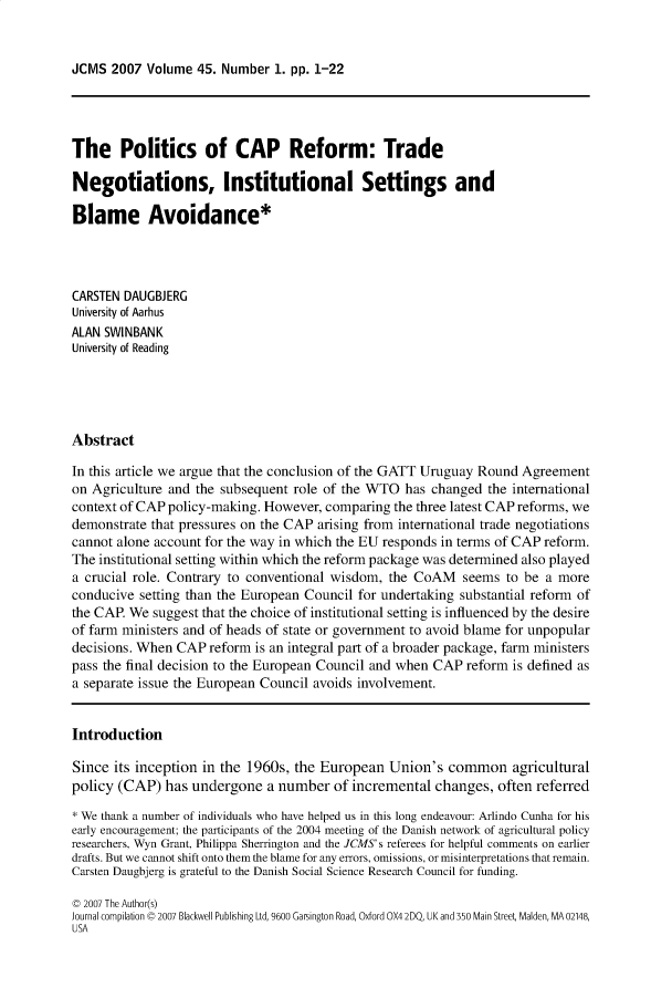 handle is hein.journals/jcmks45 and id is 1 raw text is: JCMS  2007  Volume 45. Number  1. pp. 1-22The Politics of CAP Reform: TradeNegotiations, Institutional Settings andBlame Avoidance*CARSTEN DAUGBJERGUniversity of AarhusALAN SWINBANKUniversity of ReadingAbstractIn this article we argue that the conclusion of the GATT Uruguay Round Agreementon Agriculture and the subsequent role of the WTO   has changed  the internationalcontext of CAP policy-making. However, comparing  the three latest CAP reforms, wedemonstrate that pressures on the CAP arising from international trade negotiationscannot alone account for the way in which the EU responds in terms of CAP reform.The institutional setting within which the reform package was determined also playeda crucial role. Contrary to conventional wisdom, the CoAM seems to be a moreconducive  setting than the European Council for undertaking substantial reform ofthe CAP. We  suggest that the choice of institutional setting is influenced by the desireof farm ministers and of heads of state or government to avoid blame for unpopulardecisions. When CAP  reform is an integral part of a broader package, farm ministerspass the final decision to the European Council and when CAP reform is defined asa separate issue the European Council avoids involvement.IntroductionSince  its inception in the 1960s, the European  Union's  common agriculturalpolicy (CAP)   has undergone  a number   of incremental changes,  often referred* We thank a number of individuals who have helped us in this long endeavour: Arlindo Cunha for hisearly encouragement; the participants of the 2004 meeting of the Danish network of agricultural policyresearchers, Wyn Grant, Philippa Sherrington and the JCMS's referees for helpful comments on earlierdrafts. But we cannot shift onto them the blame for any errors, omissions, or misinterpretations that remain.Carsten Daugbjerg is grateful to the Danish Social Science Research Council for funding.C 2007 The Author(s)Journal compilation C 2007 Blackwell Publishing Ltd, 9600 Garsington Road, Oxford OX4 2DQ, UK and 350 Main Street Malden, MA 02148,USA