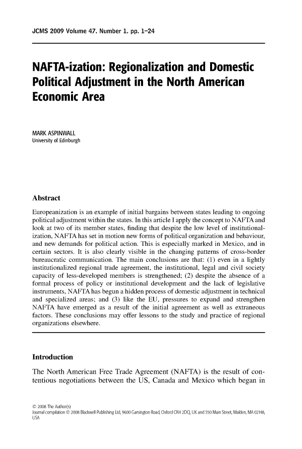 handle is hein.journals/jcmks47 and id is 1 raw text is: JCMS  2009 Volume  47. Number 1. pp. 1-24NAFTA-ization: Regionalization and DomesticPolitical Adjustment in the North AmericanEconomic AreaMARK ASPINWALLUniversity of EdinburghAbstractEuropeanization is an example of initial bargains between states leading to ongoingpolitical adjustment within the states. In this article I apply the concept to NAFTA andlook at two of its member states, finding that despite the low level of institutional-ization, NAFTA has set in motion new forms of political organization and behaviour,and new  demands for political action. This is especially marked in Mexico, and incertain sectors. It is also clearly visible in the changing patterns of cross-borderbureaucratic communication. The main  conclusions are that: (1) even in a lightlyinstitutionalized regional trade agreement, the institutional, legal and civil societycapacity of less-developed members is strengthened; (2) despite the absence of aformal process of policy or institutional development and the lack of legislativeinstruments, NAFTA  has begun a hidden process of domestic adjustment in technicaland specialized areas; and (3) like the EU, pressures to expand and strengthenNAFTA   have  emerged as a result of the initial agreement as well as extraneousfactors. These conclusions may offer lessons to the study and practice of regionalorganizations elsewhere.IntroductionThe  North American   Free Trade  Agreement   (NAFTA) is   the result of con-tentious negotiations between  the US,  Canada  and  Mexico  which  began  inC 2008 The Author(s)Journal compilation C 2008 Blackwell Publishing Ltd, 9600 Garsington Road, Oxford OX4 2DQ, UK and 350 Main Street, Malden, MA 02148,USA