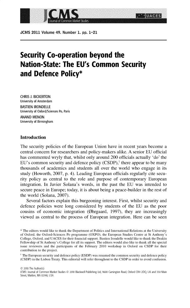 handle is hein.journals/jcmks49 and id is 1 raw text is: JCMS  2011  Volume 49. Number  1. pp. 1-21Security Co-operation beyond theNation-State: The EU's Common Securityand Defence Policy*CHRIS J. BICKERTONUniversity of AmsterdamBASTIEN IRONDELLEUniversity of Oxford/Sciences Po, ParisANAND  MENONUniversity of BirminghamIntroductionThe  security policies of the European   Union  have  in recent years become   acentral concern  for researchers and policy-makers   alike. A senior EU  officialhas commented wryly that, whilst only around 200 officials actually 'do' theEU's  common security and defence policy (CSDP),' there appear to be manythousands  of  academics   and students  all over the world  who   engage  in itsstudy  (Howorth,  2007,  p. 4). Leading European   officials regularly cite secu-rity policy  as central to the  role and  purpose  of  contemporary   Europeanintegration. In Javier  Solana's  words,  in the past the  EU  was  intended  tosecure peace  in Europe;  today, it is about being a peace-builder in the rest ofthe world  (Solana, 2007).   Several  factors explain this burgeoning  interest. First, whilst security anddefence  policies were   long considered   by students  of the  EU  as the  poorcousins  of  economic   integration  (0hrgaard,   1997), they  are  increasinglyviewed  as central to the process  of European   integration. Here  can be  seen* The editors would like to thank the Department of Politics and International Relations at the Universityof Oxford, the Oxford-Sciences Po programme (OXPO), the European Studies Centre at St Anthony'sCollege, Oxford, and UACES for their financial support. Bastien Irondelle would like to thank the DeakinFellowship of St Anthony's College for all its support. The editors would also like to thank all the specialissue reviewers and the participants of the February 2010 workshop in Oxford on CSDP for theircontribution to the project.' The European security and defence policy (ESDP) was renamed the common security and defence policy(CSDP) in the Lisbon Treaty. This editorial will refer throughout to the CSDP in order to avoid confusion.C 2010 The Author(s)JCMS: Journal of Common Market Studies C 2010 Blackwell Publishing Ltd, 9600 Garsington Road, Oxford OX4 2DQ, UK and 350 MainStreet Malden, MA 02148, USA