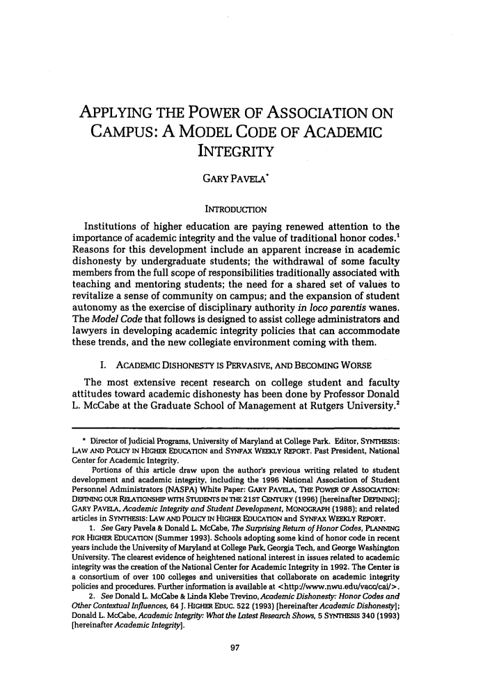 handle is hein.journals/jcolunly24 and id is 107 raw text is: APPLYING THE POWER OF ASSOCIATION ON
CAMPUS: A MODEL CODE OF ACADEMIC
INTEGRITY
GARY PAVELA*
INTRODUCTION
Institutions of higher education are paying renewed attention to the
importance of academic integrity and the value of traditional honor codes.'
Reasons for this development include an apparent increase in academic
dishonesty by undergraduate students; the withdrawal of some faculty
members from the full scope of responsibilities traditionally associated with
teaching and mentoring students; the need for a shared set of values to
revitalize a sense of community on campus; and the expansion of student
autonomy as the exercise of disciplinary authority in loco parentis wanes.
The Model Code that follows is designed to assist college administrators and
lawyers in developing academic integrity policies that can accommodate
these trends, and the new collegiate environment coming with them.
I. ACADEMIC DISHONESTY IS PERVASIVE, AND BECOMING WORSE
The most extensive recent research on college student and faculty
attitudes toward academic dishonesty has been done by Professor Donald
L. McCabe at the Graduate School of Management at Rutgers University.2
* Director of Judicial Programs, University of Maryland at College Park. Editor, SYNTHESIS:
LAW AND POLICY IN HIGHER EDUCATION and SYNFAX WEEKLY REPORT. Past President, National
Center for Academic Integrity.
Portions of this article draw upon the author's previous writing related to student
development and academic integrity, including the 1996 National Association of Student
Personnel Administrators (NASPA) White Paper: GARY PAVELA, THE POWER OF ASSOCIATION:
DEFINING OUR RELATIONSHIP WITH STUDENTS IN THE 21ST CENTURY (1996) [hereinafter DEFINING];
GARY PAVELA, Academic Integrity and Student Development, MONOGRAPH (1988); and related
articles in SYNTHESIS: LAW AND POLICY IN HIGHER EDUCATION and SYNFAx WEEKLY REPORT.
1. See Gary Pavela & Donald L. McCabe, The Surprising Return of Honor Codes, PLANNING
FOR HIGHER EDUCATION (Summer 1993). Schools adopting some kind of honor code in recent
years include the University of Maryland at College Park, Georgia Tech, and George Washington
University. The clearest evidence of heightened national interest in issues related to academic
integrity was the creation of the National Center for Academic Integrity in 1992. The Center is
a consortium of over 100 colleges and universities that collaborate on academic integrity
policies and procedures. Further information is available at <http'//www.nwu.edu/vacc/ca/>.
2. See Donald L. McCabe & Linda Klebe Trevino, Academic Dishonesty: Honor Codes and
Other Contextual Influences, 64 J. HIGHER EDUC. 522 (1993) [hereinafter Academic Dishonesty];
Donald L. McCabe, Academic Integrity: What the Latest Research Shows, 5 SYNTHESIS 340 (1993)
[hereinafter Academic Integrity].


