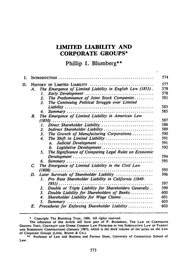 handle is hein.journals/jcorl11 and id is 583 raw text is: LIMITED LIABILITY ANDCORPORATE GROUPS*Phillip I. Blumberg**1.  INTRODUCTION  ..............................................   574II.  HISTORY  OF  LIMITED  LIumirry  ...............................  577A. The Emergence of Limited Liability in English Law (1855).    5781.  Early  Development  .................................  5782. The Predominance of Joint Stock Companies .........     5813. The Continuing Political Struggle over LimitedLiability  ...........................................  5834.  Sum m ary  ..........................................  585B. The Emergence of Limited Liability in American Law(1830)  .................................................   5871. Direct Shareholder Liability .........................  5882. Indirect Shareholder Liability ........................  5893. The Growth of Manufacturing Corporations ..........     5904. The Shift to Limited Liability .......................  591a. Judicial Development ..........................591b. Legislative Development .........................   5925. The Significance of Competing Legal Rules on EconomicDevelopment  .......................................    5946.  Sum m ary  ..........................................  595C. The Emergence of Limited Liability in the Civil Law(1808)  .................................................   595D. Later Survivals of Shareholder Liability ..................  5961. Pro Rata Shareholder Liability in California (1849-1931)  ..............................................  5972. Double or Triple Liability for Shareholders Generally..  5993. Double Liability for Shareholders of Banks ...........  6004. Shareholder Liability for Wage Claims ...............   6015.  Sum m ary  ..........................................  603E. Procedures for Enforcing Shareholder Liability ............  603* Copyright The Blumberg Trust, 1986. All rights reserved.The substance of this Article will form part of P. BLUMBERG, THE LAW OF CORPORATEGROUPS: ToRT, CONTRACT AND OTHER COMMON LAW PROBLEMS IN THE SUBSTANTIVE LAW OF PARENTAND SUBSIDIARY CORPORATIONS (January 1987), which is the third volume of the series on the Lawof Corporate Groups (Little, Brown & Co.).0* Professor of Law and Business and Former Dean, University of Connecticut School ofLaw.