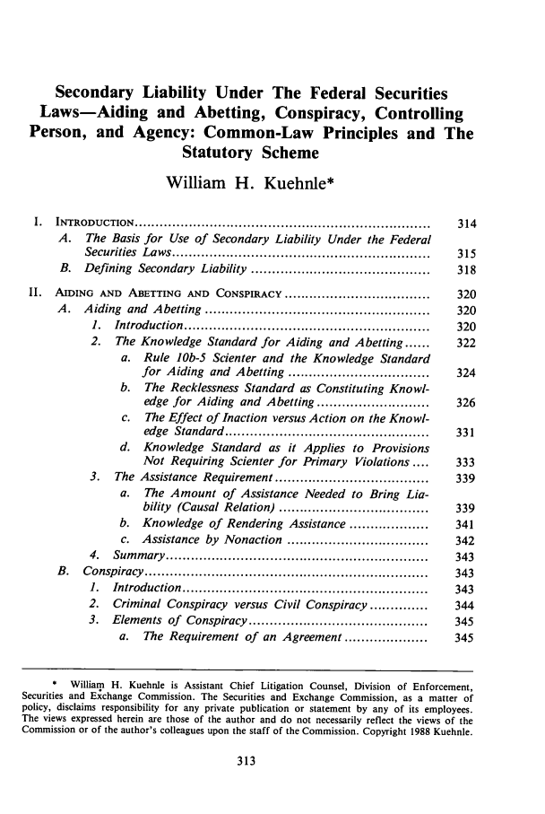 handle is hein.journals/jcorl14 and id is 323 raw text is: Secondary Liability Under The Federal Securities
Laws-Aiding and Abetting, Conspiracy, Controlling
Person, and Agency: Common-Law Principles and The
Statutory Scheme
William H. Kuehnle*
I.   INTRODUCTION      .......................................................................    314
A. The Basis for Use of Secondary Liability Under the Federal
Securities Laws ..............................................................        315
B.    Defining Secondary        Liability ...........................................       318
II.   AIDING    AND    ABETTING      AND   CONSPIRACY ...................................          320
A.    Aiding and Abetting ......................................................            320
1.   Introduction ...........................................................       320
2.    The Knowledge Standard for Aiding                and Abetting ......          322
a.   Rule    lOb-5   Scienter and      the Knowledge Standard
for Aiding      and Abetting ..................................          324
b.    The Recklessness Standard as Constituting Knowl-
edge for Aiding       and Abetting ...........................          326
c.   The Effect of Inaction versus Action on the Knowl-
edge Standard .................................................         331
d.   Knowledge       Standard     as   it Applies     to  Provisions
Not Requiring Scienter for Primary               Violations ....        333
3.    The Assistance Requirement .....................................              339
a. The Amount of Assistance Needed to Bring Lia-
bility  (Causal Relation) ....................................          339
b.   Knowledge of Rendering Assistance ...................                    341
c.   Assistance by Nonaction ..................................              342
4.   Sum   m ary  ...............................................................   343
B .   Conspiracy    ....................................................................    343
1.   Introduction    ...........................................................    343
2.    Criminal Conspiracy         versus Civil Conspiracy ..............             344
3.   Elements of       Conspiracy ...........................................       345
a.    The Requirement of an Agreement ....................                   345
* William H. Kuehnle is Assistant Chief Litigation Counsel, Division of Enforcement,
Securities and Exchange Commission. The Securities and Exchange Commission, as a matter of
policy, disclaims responsibility for any private publication or statement by any of its employees.
The views expressed herein are those of the author and do not necessarily reflect the views of the
Commission or of the author's colleagues upon the staff of the Commission. Copyright 1988 Kuehnle.


