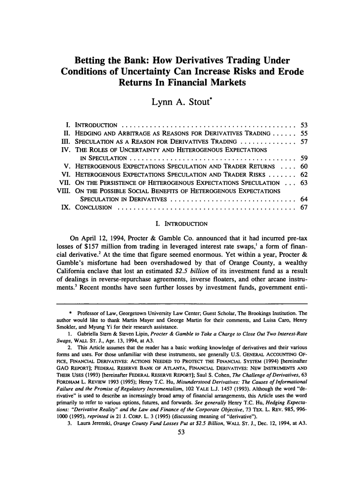 handle is hein.journals/jcorl21 and id is 63 raw text is: Betting the Bank: How Derivatives Trading UnderConditions of Uncertainty Can Increase Risks and ErodeReturns In Financial MarketsLynn A. Stout*I.  INTRODUCTION   ...........................................                   53II. HEDGING AND ARBITRAGE AS REASONS FOR DERIVATIVES TRADING ....... 55Ill. SPECULATION AS A REASON FOR DERIVATIVES TRADING .............. 57IV. THE ROLES OF UNCERTAINTY AND HETEROGENOUS EXPECTATIONSIN  SPECULATION  ..........     ..............................             59V. HETEROGENOUS EXPECTATIONS SPECULATION AND TRADER RETURNS                .... 60VI. HETEROGENOUS EXPECTATIONS SPECULATION AND TRADER RISKS ........ 62VII. ON THE PERSISTENCE OF HETEROGENOUS EXPECTATIONS SPECULATION              ... 63VIII. ON THE POSSIBLE SOCIAL BENEFITS OF HETEROGENOUS EXPECTATIONSSPECULATION IN DERIVATIVES ............................... 64IX.  CONCLUSION     ............................................                   67I. INTRODUCTIONOn April 12, 1994, Procter & Gamble Co. announced that it had incurred pre-taxlosses of $157 million from trading in leveraged interest rate swaps,' a form of finan-cial derivative! At the time that figure seemed enormous. Yet within a year, Procter &Gamble's misfortune had been overshadowed by that of Orange County, a wealthyCalifornia enclave that lost an estimated $2.5 billion of its investment fund as a resultof dealings in reverse-repurchase agreements, inverse floaters, and other arcane instru-ments.3 Recent months have seen further losses by investment funds, government enti-* Professor of Law, Georgetown University Law Center; Guest Scholar, The Brookings Institution. Theauthor would like to thank Martin Mayer and George Martin for their comments, and Luisa Caro, HenrySmokier, and Myung Yi for their research assistance.1. Gabriella Stem & Steven Lipin, Procter & Gamble to Take a Charge to Close Out Two Interest-RateSwaps, WALL ST. J., Apr. 13, 1994, at A3.2. This Article assumes that the reader has a basic working knowledge of derivatives and their variousforms and uses. For those unfamiliar with these instruments, see generally U.S. GENERAL ACCOUNTING OF-FICE, FINANCIAL DERIVATIVES: ACTIONS NEEDED TO PROTECT THE FINANCIAL SYSTEM (1994) [hereinafterGAO REPORT]; FEDERAL RESERVE BANK OF ATLANTA, FINANCIAL DERIVATIVES: NEW INSTRUMENTS ANDTHEIR USES (1993) [hereinafter FEDERAL RESERVE REPORT]; Saul S. Cohen, The Challenge of Derivatives, 63FORDHAM L. REVIEW 1993 (1995); Henry T.C. Hu, Misunderstood Derivatives: The Causes of InformationalFailure and the Promise of Regulatory Incrementalism, 102 YALE L.J. 1457 (1993). Although the word de-rivative is used to describe an increasingly broad array of financial arrangements, this Article uses the wordprimarily to refer to various options, futures, and forwards. See generally Henry T.C. Hu, Hedging Expecta-tions: Derivative Reality and the Law and Finance of the Corporate Objective, 73 TEX. L. REV. 985, 996-1000 (1995), reprinted in 21 J. CORP. L. 3 (1995) (discussing meaning of derivative).3. Laura Jerenski, Orange County Fund Losses Put at $2.5 Billion, WALL ST. J., Dec. 12, 1994, at A3.