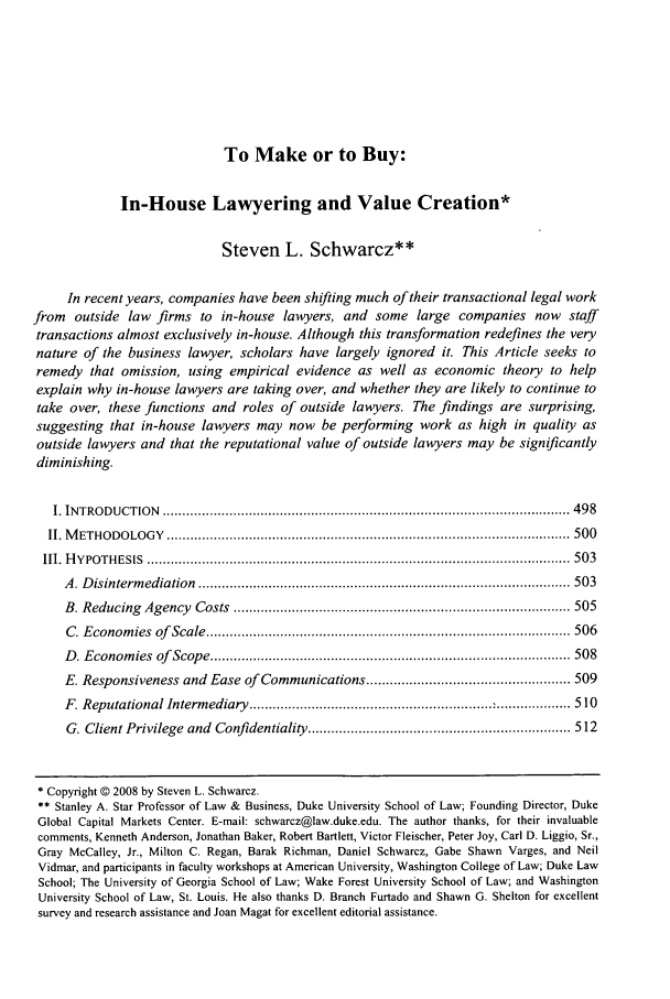 handle is hein.journals/jcorl33 and id is 501 raw text is: To Make or to Buy:
In-House Lawyering and Value Creation*
Steven L. Schwarcz**
In recent years, companies have been shifting much of their transactional legal work
from outside law firms to in-house lawyers, and some large companies now staff
transactions almost exclusively in-house. Although this transformation redefines the very
nature of the business lawyer, scholars have largely ignored it. This Article seeks to
remedy that omission, using empirical evidence as well as economic theory to help
explain why in-house lawyers are taking over, and whether they are likely to continue to
take over, these functions and roles of outside lawyers. The findings are surprising,
suggesting that in-house lawyers may now be performing work as high in quality as
outside lawyers and that the reputational value of outside lawyers may be significantly
diminishing.
I. IN TRO DU CTIO N  ........................................................................................................ 498
II. M ETHO DO LOG Y  ....................................................................................................... 500
III. H Y PO TH ESIS  ............................................................................................................ 503
A . D isinterm ediation  ............................................................................................... 503
B . Reducing  Agency  Costs  ...................................................................................... 505
C . E conom ies  of   Scale ............................................................................................. 506
D . E conom ies  of   Scope ............................................................................................ 508
E. Responsiveness and Ease of Communications .................................................... 509
F. Reputational Intermediary ..................................... 510
G. Client Privilege  and  Confidentiality ................................................................... 512
* Copyright © 2008 by Steven L. Schwarcz.
** Stanley A. Star Professor of Law & Business, Duke University School of Law; Founding Director, Duke
Global Capital Markets Center. E-mail: schwarcz@law.duke.edu. The author thanks, for their invaluable
comments, Kenneth Anderson, Jonathan Baker, Robert Bartlett, Victor Fleischer, Peter Joy, Carl D. Liggio, Sr.,
Gray MeCalley, Jr., Milton C. Regan, Barak Richman, Daniel Schwarcz, Gabe Shawn Varges, and Neil
Vidmar, and participants in faculty workshops at American University, Washington College of Law; Duke Law
School; The University of Georgia School of Law; Wake Forest University School of Law; and Washington
University School of Law, St. Louis. He also thanks D. Branch Furtado and Shawn G. Shelton for excellent
survey and research assistance and Joan Magat for excellent editorial assistance.


