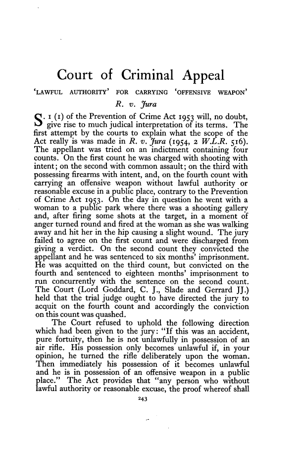 handle is hein.journals/jcriml18 and id is 255 raw text is: Court of Criminal Appeal
'LAWFUL AUTHORITY' FOR CARRYING      'OFFENSIVE WEAPON'
R. v. Jura
. I (i) of the Prevention of Crime Act 1953 will, no doubt,
give rise to much judical interpretation of its terms. The
first attempt by the courts to explain what the scope of the
Act really is was made in R. v. Jura (1954, 2 W.L.R. 516).
The appellant was tried on an indictment containing four
counts. On the first count he was charged with shooting with
intent; on the second with common assault; on the third with
possessing firearms with intent, and, on the fourth count with
carrying an offensive weapon without lawful authority or
reasonable excuse in a public place, contrary to the Prevention
of Crime Act 1953. On the day in question he went with a
woman to a public park where there was a shooting gallery
and, after firing some shots at the target, in a moment of
anger turned round and fired at the woman as she was walking
away and hit her in the hip causing a slight wound. The jury
failed to agree on the first count and were discharged from
giving a verdict. On the second count they convicted the
appellant and he was sentenced to six months' imprisonment.
He was acquitted on the third count, but convicted on the
fourth and sentenced to eighteen months' imprisonment to
run concurrently with the sentence on the second count.
The Court (Lord Goddard, C. J., Slade and Gerrard JJ.)
held that the trial judge ought to have directed the jury to
acquit on the fourth count and accordingly the conviction
on this count was quashed.
The Court refused to uphold the following direction
which had been given to the jury: If this was an accident,
pure fortuity, then he is not unlawfully in possession of an
air rifle. His possession only becomes unlawful if, in your
opinion, he turned the rifle deliberately upon the woman.
Then immediately his possession of it becomes unlawful
and he is in possession of an offensive weapon in a public
place. The Act provides that any person who without
lawful authority or reasonable excuse, the proof whereof shall


