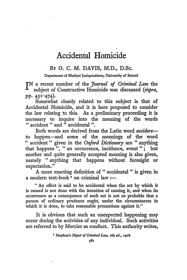 handle is hein.journals/jcriml2 and id is 595 raw text is: Accidental Homicide

By 0. C. M. DAVIS, M.D., D.Sc.
Department of Medical Jurisprudence, University of Bristol
][N a recent number of the Jfournal of Criminal Law the
subject of Constructive Homicide was discussed (siipra,
pp. 451-474).
Somewhat closely related to this subject is that of
Accidental Homicide, and it is here proposed to consider
the law relating to this. As a preliminary proceeding it is
necessary to inquire into the meaning of the words
accident and  accidental .
Both words are derived from the Latin word accidere-
to happen-and some of the meanings of the word
 accident given in the Oxford Dictionary are  anything
that happens ,  an occurrence, incidence, event ; but
another and quite generally accepted meaning is also given,
namely  anything that happens without foresight or
expectation.
A more exacting definition of accidental  is given in
a modem text-book I on criminal law :-
 An effect is said to be accidental when the act by which it
is caused is not done with the intention of causing it, and when its
occurrence as a consequence of such act is not so probable that a
person of ordinary prudence ought, under the circumstances in
which it is done, to take reasonable precautions against it.
It is. obvious that such an unexpected happening may
occur during the activities of any individual. Such activities
are referred to by Mercier as conduct. This authority writes,
1 Stephen's Digest of Criminal Law, 7th ed., 1g6.
581


