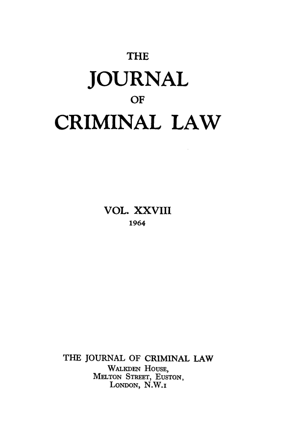 handle is hein.journals/jcriml28 and id is 1 raw text is: THE

JOURNAL
OF
CRIMINAL LAW

VOL. XXVIII
1964
THE JOURNAL OF CRIMINAL LAW
WALKDEN HOUSE,
MELTON STREET, EUSTON,
LONDON, N.W.i


