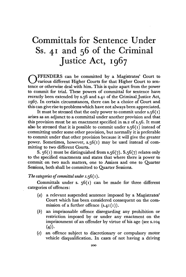 handle is hein.journals/jcriml34 and id is 208 raw text is: Committals for Sentence Under
Ss. 41 and 56 of the Criminal
Justice Act, 1967
O FFENDERS can be committed by a Magistrates' Court to
various different Higher Courts for that Higher Court to sen-
tence or otherwise deal with him. This is quite apart from the power
to commit for trial. These powers of committal for sentence have
recently been extended by s.56 and s.41 of the Criminal Justice Act,
1967. In certain circumstances, there can be a choice of Court and
this can give rise to problems which have not always been appreciated.
It must be stressed that the only power to commit under s.56(i)
arises as an adjunct to a committal under another provision and that
this provision must be an enactment specified in ss.2 of s.56. It must
also be stressed that it is possible to commit under s.56(i) instead of
committing under some other provision, but normally it is preferable
to commit under that other provision because it will give the greater
power. Sometimes, however, s.56(i) may be used instead of com-
mitting to two different Courts.
S. 56(I) must be distinguished from s.56(7). S.56(7) relates only
to the specified enactments and states that where there is power to
commit on two such matters, one to Assizes and one to Quarter
Sessions, both shall be committed to Quarter Sessions.
The categories of committal under s.56 (i).
Committals under s. 56(i) can be made for three different
categories of offences:
(a) a relevant suspended sentence imposed by a Magistrates'
Court which has been considered consequent on the com-
mission of a further offence (s.41 (i)).
(b) an imprisonable offence disregarding any prohibition or
restriction imposed by or under any enactment on the
imprisonment of an offender by virtue of his age (see S. 104
(4)).
(c) an offence subject to discretionary or compulsory motor
vehicle disqualification. In cases of not having a driving
200


