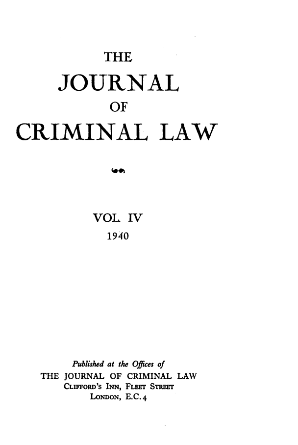 handle is hein.journals/jcriml4 and id is 1 raw text is: THE

JOURNAL
OF
CRIMINAL LAW

VOL IV
1940
Published at the Offices of
THE JOURNAL OF CRIMINAL LAW
CLp poD's INN, FLEr SmEET
LoNDON, E.C. 4


