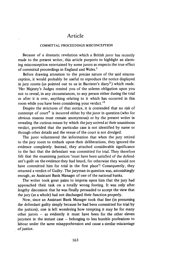 handle is hein.journals/jcriml43 and id is 177 raw text is: Article
COMMITTAL PROCEEDINGS MISCONCEPTION
Because of a dramatic revelation which a British juror has recently
made to the present writer, this article purports to highlight an alarm-
ing misconception entertained by some jurors as respects the true effect
of committal proceedings in England and Wales.'
Before drawing attention to the precise nature of the said miscon-
ception, it would probably be useful to reproduce the notice displayed
in jury rooms (as pointed out to us in Barrister's diary2) which reads:
'Her Majesty's Judges remind you of the solemn obligation upon you
not to reveal, in any circumstances, to any person either during the trial
or after it is over, anything relating to it which has occurred in this
room while you have been considering your verdict.'3
Despite the strictures of that notice, it is contended that no risk of
contempt of court4 is incurred either by the juror in question (who for
obvious reasons must remain anonymous) or by the present writer in
revealing the curious means by which the jury arrived at their unaniimous
verdict, provided that the particular case is not identified by name or
through other details and the venue of the court is not divulged.
The juror volunteered the information that when the jury retired
to the jury room to embark upon- their deliberations, they ignored the
evidence completely. Instead, they attached considerable significance
to the fact that the defendant was committed for trial. They therefore
felt that the examining justices 'must have been satisfied of the defend-
ant's guilt on the evidence they had heard, for otherwise they would not
have committed him for trial in the first place'! Consequently, they
returned a verdict-of Guilty. The juryman in question was, astonishingly
enough, an Assistant Bank Manager of one of the national banks.
The writer took great pains to impress upon him that the jury had
approached their task on a totally wrong footing. It was only after
lengthy discussion that he was finally persuaded to accept the view that
the jury (as a whole) had not discharged their function properly.
Now, since an Assistant Bank Manager took that line (in presuming
the defendant guilty simply because he had been committed for trial by
the justices), one is left wondering how tempting it may be for many
other jurors - as evidently it must have been for the other eleven
jurymen in the instant case - belonging to less humble professions to
labour under the same misapprehension and cause a similar miscarriage
of justice.


