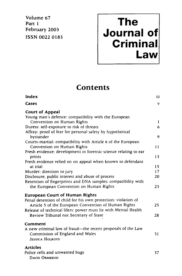 handle is hein.journals/jcriml67 and id is 1 raw text is: Volume 67

Part I                                  I F1 t
February 2003                    Journal of
ISSN 0022 0183
Criminal
Law
Contents
Index
Cases                                                  V
Court of Appeal
Young man's defence: compatibility with the European
Convention on Human Rights                           I
Duress: self-exposure to risk of threats               6
Affray: proof of fear for personal safety by hypothetical
bystander                                            9
Courts-martial: compatibility with Article 6 of the European
Convention on Human Rights                          II
Fresh evidence: development in forensic science relating to ear
prints                                              13
Fresh evidence relied on on appeal when known to defendant
at trial                                            15
Murder: direction to jury                              17
Disclosure, public interest and abuse of process      20
Retention of fingerprints and DNA samples: compatibility with
the European Convention on Human Rights             23
European Court of Human Rights
Penal detention of child for his own protection: violation of
Article 5 of the European Convention of Human Rights  25
Release of technical lifers: power must lie with Mental Health
Review Tribunal not Secretary of State              28
Comment
A new criminal law of fraud-the recent proposals of the Law
Commission of England and Wales                     31
JESSICA HOLROYD
Articles
Police cells and unwanted bugs                        37
DAVID ORMEROD

IP'I. A


