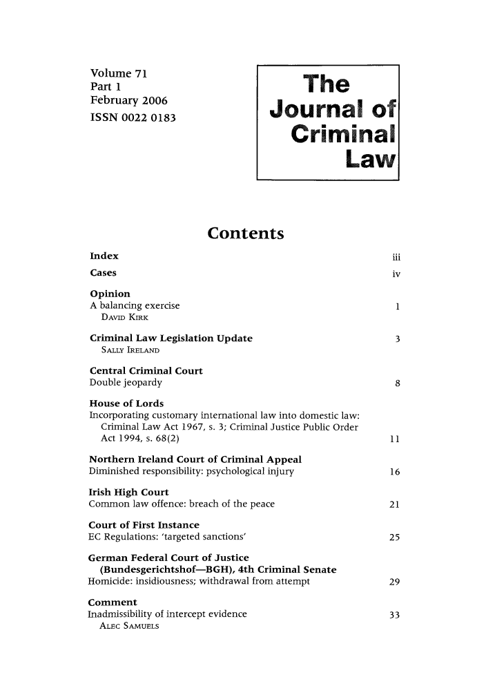 handle is hein.journals/jcriml71 and id is 1 raw text is: Volume 71                                T
Part I                                   The
February 2006                     Journal of
ISSN 0022 0183
Criminal
Law
Contents
Index                                                     iii
Cases                                                    iv
Opinion
A balancing exercise                                       1
DAVID KIRK
Criminal Law Legislation Update                           3
SALLY IRELAND
Central Criminal Court
Double jeopardy                                           8
House of Lords
Incorporating customary international law into domestic law:
Criminal Law Act 1967, s. 3; Criminal Justice Public Order
Act 1994, s. 68(2)                                     11
Northern Ireland Court of Criminal Appeal
Diminished responsibility: psychological injury           16
Irish High Court
Common law offence: breach of the peace                  21
Court of First Instance
EC Regulations: 'targeted sanctions'                      25
German Federal Court of Justice
(Bundesgerichtshof-BGH), 4th Criminal Senate
Homicide: insidiousness; withdrawal from attempt          29
Comment
Inadmissibility of intercept evidence                     33
ALEC SAMUELS


