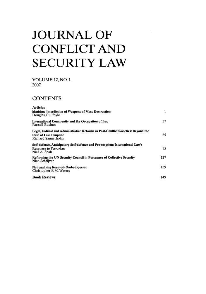 handle is hein.journals/jcsl12 and id is 1 raw text is: JOURNAL OFCONFLICT ANDSECURITY LAWVOLUME 12, NO. 12007CONTENTSArticlesMaritime Interdiction of Weapons of Mass Destruction                             1Douglas GuilfoyleInternational Community and the Occupation of Iraq                              37Russell BuchanLegal, Judicial and Administrative Reforms in Post-Conflict Societies: Beyond theRule of Law Template                                                            65Richard SannerholmSelf-defence, Anticipatory Self-defence and Pre-emption: International Law'sResponse to Terrorism                                                           95Niaz A. ShahReforming the UN Security Council in Pursuance of Collective Security          127Nico SchrijverNationalising Kosovo's Ombudsperson                                            139Christopher P M. WatersBook Reviews                                                                   149