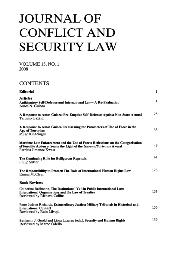 handle is hein.journals/jcsl13 and id is 1 raw text is: JOURNAL OFCONFLICT ANDSECURITY LAWVOLUME 13, NO. 12008CONTENTSEditorial                                                                       1ArticlesAnticipatory Self-Defence and International Law-A Re-Evaluation                 3Amos N. GuioraA Response to Amos Guiora: Pre-Emptive Self-Defence Against Non-State Actors?  25Tarcisio GazziniA Response to Amos Guiora: Reassessing the Parameters of Use of Force in theAge of Terrorism                                                               33Muge KinaciogluMaritime Law Enforcement and the Use of Force: Reflections on the Categorisationof Forcible Action at Sea in the Light of the Guyana/Suriname Award            49Patricia Jimenez KwastThe Continuing Role for Belligerent Reprisals                                  93Philip SutterThe Responsibility to Protect: The Role of International Human Rights Law     123Emma McCleanBook ReviewsCatherine Br6lmann, The Institutional Veil in Public International Law.International Organisations and the Law of Treaties                           153Reviewed by Richard CollinsPeter Judson Richards, Extraordinary Justice: Military Tribunals in Historical andInternational Context                                                         156Reviewed by Rain LiivojaBenjamin J. Goold and Liora Lazarus (eds.), Security and Human Rights         159Reviewed by Marco Odello