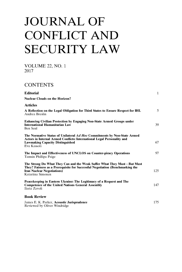 handle is hein.journals/jcsl22 and id is 1 raw text is: JOURNAL OFCONFLICT ANDSECURITY LAWVOLUME 22, NO. 12017CONTENTSEditorial                                                            1Nuclear Clouds on the Horizon?ArticlesA Reflection on the Legal Obligation for Third States to Ensure Respect for IHL  5Andrea BreslinEnhancing Civilian Protection by Engaging Non-State Armed Groups underInternational Humanitarian Law                                       39Ben SaulThe Normative Status of Unilateral Ad Hoc Commitments by Non-State ArmedActors in Internal Armed Conflicts: International Legal Personality andLawmaking Capacity Distinguished                                     67Eva KassotiThe Impact and Effectiveness of UNCLOS on Counter-piracy Operations            97Tamsin Phillipa PaigeThe Strong Do What They Can and the Weak Suffer What They Must-But MustThey? Fairness as a Prerequisite for Successful Negotiation (Benchmarking theIran Nuclear Negotiations)                                          125Katariina SimonenPeacekeeping in Eastern Ukraine: The Legitimacy of a Request and TheCompetence of the United Nations General Assembly                   147Ilaria ZavoliBook ReviewJames E. K. Parker, Acoustic Jurisprudence                          175Reviewed by Oliver Windridge