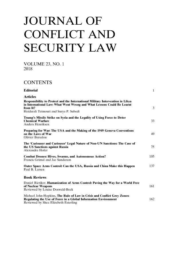 handle is hein.journals/jcsl23 and id is 1 raw text is: JOURNAL OFCONFLICT ANDSECURITY LAWVOLUME 23, NO. 12018CONTENTSEditorial                                                            1ArticlesResponsibility to Protect and the International Military Intervention in Libyain International Law: What Went Wrong and What Lessons Could Be Learntfrom It?                                                             3Heidarali Teimouri and Surya P. SubediTrump's Missile Strike on Syria and the Legality of Using Force to DeterChemical Warfare                                                     33Anders HenriksenPreparing for War. The USA and the Making of the 1949 Geneva Conventionson the Laws of War                                                   49Olivier BarsalouThe 'Curiouser and Curiouser' Legal Nature of Non-UN Sanctions: The Case ofthe US Sanctions against Russia                                     75Alexandra HoferCombat Drones: Hives, Swarms, and Autonomous Action?                105Francis Grimal and Jae SundaramOuter Space Arms Control: Can the USA, Russia and China Make this Happen     137Paul B. LarsenBook ReviewsDaniel Rietiker, Humanization of Arms Control: Paving the Way for a World Freeof Nuclear Weapons                                                  161Reviewed by Louise Doswald-BeckMichael John-Hopkins, The Rule of Law in Crisis and Conflict Grey Zones:Regulating the Use of Force in a Global Information Environment     162Reviewed by Shea Elizabeth Esterling