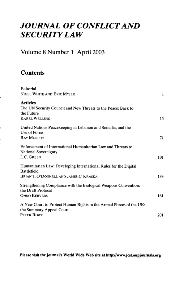 handle is hein.journals/jcsl8 and id is 1 raw text is: JOURNAL OF CONFLICT ANDSECURITY LAWVolume 8 Number 1 April 2003ContentsEditorialNIGEL WHITE AND ERIC MYJER                                           1ArticlesThe UN Security Council and New Threats to the Peace: Back tothe FutureKAREL WELLENS                                                       15United Nations Peacekeeping in Lebanon and Somalia, and theUse of ForceRAY MURPHY                                                          71Enforcement of International Humanitarian Law and Threats toNational SovereigntyL.C. GREEN                                                         101Humanitarian Law: Developing International Rules for the DigitalBattlefieldBRIAN T. O'DONNELL AND JAMES C. KRASKA                             133Strengthening Compliance with the Biological Weapons Convention:the Draft ProtocolONNO KERVERS                                                       161A New Court to Protect Human Rights in the Armed Forces of the UK:the Summary Appeal CourtPETER ROWE                                                         201Please visit the journal's World Wide Web site at http'J/www.jcsl.oupjournals.org