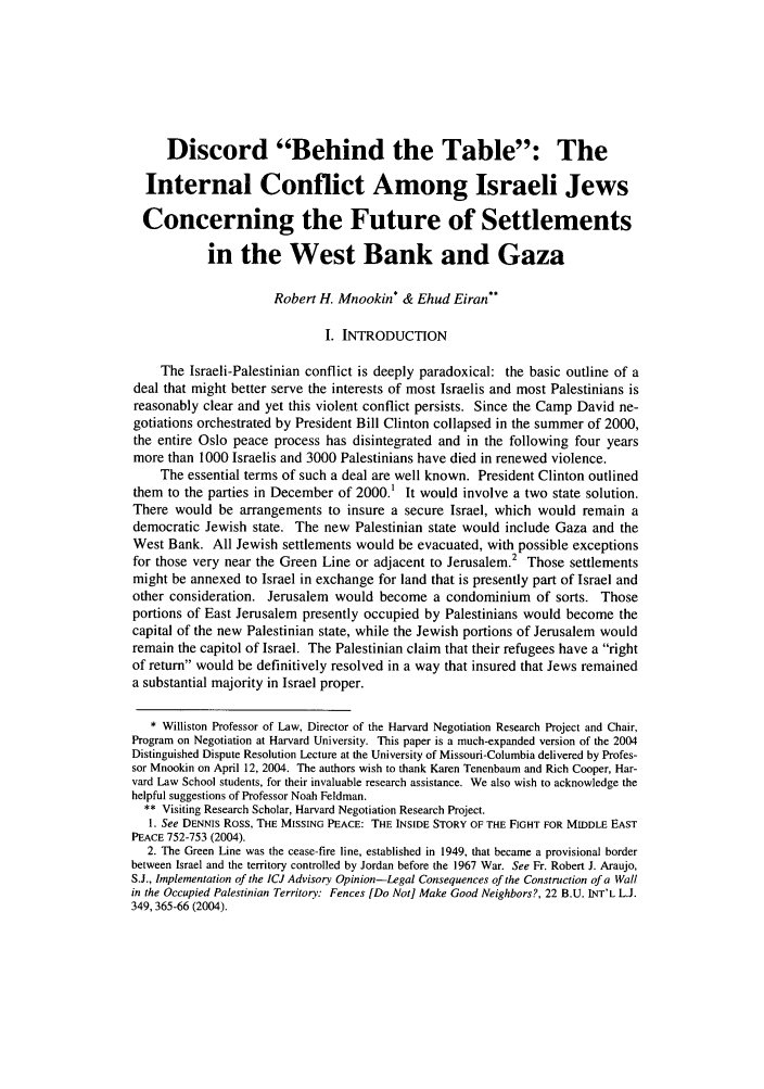 handle is hein.journals/jdisres2005 and id is 17 raw text is: Discord Behind the Table: TheInternal Conflict Among Israeli JewsConcerning the Future of Settlementsin the West Bank and GazaRobert H. Mnookin* & Ehud Eiran**I. INTRODUCTIONThe Israeli-Palestinian conflict is deeply paradoxical: the basic outline of adeal that might better serve the interests of most Israelis and most Palestinians isreasonably clear and yet this violent conflict persists. Since the Camp David ne-gotiations orchestrated by President Bill Clinton collapsed in the summer of 2000,the entire Oslo peace process has disintegrated and in the following four yearsmore than 1000 Israelis and 3000 Palestinians have died in renewed violence.The essential terms of such a deal are well known. President Clinton outlinedthem to the parties in December of 2000. It would involve a two state solution.There would be arrangements to insure a secure Israel, which would remain ademocratic Jewish state. The new Palestinian state would include Gaza and theWest Bank. All Jewish settlements would be evacuated, with possible exceptionsfor those very near the Green Line or adjacent to Jerusalem.2 Those settlementsmight be annexed to Israel in exchange for land that is presently part of Israel andother consideration. Jerusalem would become a condominium of sorts. Thoseportions of East Jerusalem presently occupied by Palestinians would become thecapital of the new Palestinian state, while the Jewish portions of Jerusalem wouldremain the capitol of Israel. The Palestinian claim that their refugees have a rightof return would be definitively resolved in a way that insured that Jews remaineda substantial majority in Israel proper.* Williston Professor of Law, Director of the Harvard Negotiation Research Project and Chair,Program on Negotiation at Harvard University. This paper is a much-expanded version of the 2004Distinguished Dispute Resolution Lecture at the University of Missouri-Columbia delivered by Profes-sor Mnookin on April 12, 2004. The authors wish to thank Karen Tenenbaum and Rich Cooper, Har-vard Law School students, for their invaluable research assistance. We also wish to acknowledge thehelpful suggestions of Professor Noah Feldman.** Visiting Research Scholar, Harvard Negotiation Research Project.1. See DENNIS Ross, THE MISSING PEACE: THE INSIDE STORY OF THE FIGHT FOR MIDDLE EASTPEACE 752-753 (2004).2. The Green Line was the cease-fire line, established in 1949, that became a provisional borderbetween Israel and the territory controlled by Jordan before the 1967 War. See Fr. Robert J. Araujo,S.J., Implementation of the ICJ Advisory Opinion-Legal Consequences of the Construction of a Wallin the Occupied Palestinian Territory: Fences [Do Not] Make Good Neighbors?, 22 B.U. INT'L L.J.349,365-66 (2004).