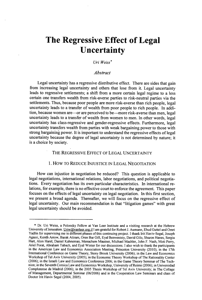 handle is hein.journals/jdisres2019 and id is 157 raw text is:           The Regressive Effect of Legal                             Uncertainty                                    Uri  Weiss*                                    Abstract     Legal uncertainty has a regressive distributive effect. There are sides that gain from increasing  legal uncertainty and others that lose from it. Legal uncertainty leads to regressive settlements; a shift from a more certain legal regime to a less certain one transfers wealth from risk-averse parties to risk-neutral parties via the settlements. Thus, because poor people are more risk-averse than rich people, legal uncertainty leads to a transfer of wealth from poor people to rich people. In addi- tion, because women  are-or  are perceived to be-more  risk-averse than men, legal uncertainty leads to a transfer of wealth from women to men. In other words, legal uncertainty has class-regressive and gender-regressive effects. Furthermore, legal uncertainty transfers wealth from parties with weak bargaining power to those with strong bargaining power. It is important to understand the regressive effects of legal uncertainty because the degree of legal uncertainty is not determined by nature; it is a choice by society.             THE  REGRESSIVE EFFECT OF LEGAL UNCERTAINTY           1. HOW   To REDUCE INJUSTICE IN LEGAL NEGOTIATION     How  can  injustice in negotiation be reduced? This  question is applicable tolegal negotiations, international relations, labor negotiations, and political negotia-tions. Every  negotiation has its own particular characteristics. In international re-lations, for example, there is no effective court to enforce the agreement. This paperfocuses on the effects of legal uncertainty on legal negotiation. In this first section,we  present a broad agenda.  Thereafter, we  will focus on the regressive effect oflegal uncertainty. Our main  recommendation   is that litigation games with greatlegal uncertainty should be avoided.   * Dr. Uri Weiss, a Polonsky Fellow at Van Leer Institute and a visiting research at the HebrewUniversity of Jerusalem. Uriw@vanleer. orgil I am grateful for Robert J. Aumann, Ehud Guttel and OmriYadlin for supervising me in different phases of this continuing project. I thank Irit Haviv-Segal, JosephAgassi, Kenth Arrow, Barak Atiram, Oren Bar Gill, Eyal Benvenisty, David Gilo, Sharon Hanes, SergiuHart, Alon Harel, Daniel Kahneman, Menachem Mautner, Michael Mashler, John F. Nash, Moti Perry,Ariel Porat, Abraham Tabach, and Eyal Winter for our discussions. I also wish to thank the participantsin the American Law and Economics Association Meeting, Princeton University (2010); in the 17thInternational Conference on Game Theory, Stony Brook University (2006); in the Law and EconomicsWorkshop of Tel Aviv University (2005); in the Economic Theory Workshop of The Rationality Center(2006); in the Israeli Law and Economics Conference 2006; in the Game Theory Seminar of The Tech-nion; in the Seventh Corsica Law and Economics Workshop, University of Reims (2006); in UniversidadComplutense de Madrid (2006); in the 2005 Thesis Workshop of Tel Aviv University; in The Collageof Management, Departmental Seminar (06/2006) and in the Cooperation Law Seminars and class ofDoctor Irit Haviv Segal (2004, 2005).