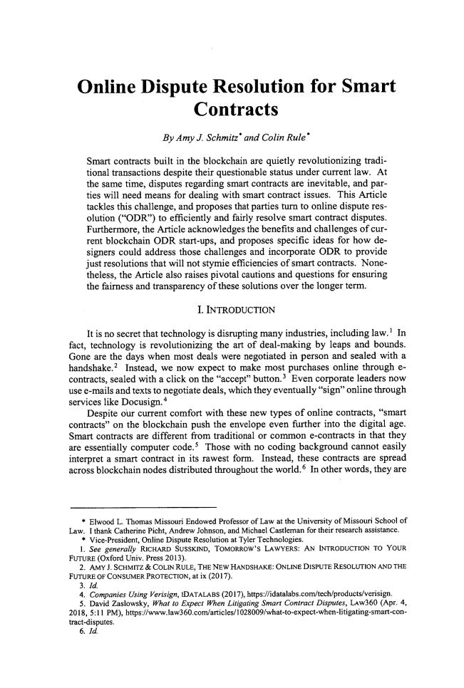 handle is hein.journals/jdisres2019 and id is 419 raw text is: 






  Online Dispute Resolution for Smart

                             Contracts

                      By Amy  J. Schmitz* and Colin Rule*

    Smart  contracts built in the blockchain are quietly revolutionizing tradi-
    tional transactions despite their questionable status under current law. At
    the same time, disputes regarding smart contracts are inevitable, and par-
    ties will need means for dealing with smart contract issues. This Article
    tackles this challenge, and proposes that parties turn to online dispute res-
    olution (ODR)  to efficiently and fairly resolve smart contract disputes.
    Furthermore, the Article acknowledges the benefits and challenges of cur-
    rent blockchain ODR   start-ups, and proposes specific ideas for how de-
    signers could address those challenges and incorporate ODR  to provide
    just resolutions that will not stymie efficiencies of smart contracts. None-
    theless, the Article also raises pivotal cautions and questions for ensuring
    the fairness and transparency of these solutions over the longer term.

                              I. INTRODUCTION

    It is no secret that technology is disrupting many industries, including law.1 In
fact, technology is revolutionizing the art of deal-making by leaps and bounds.
Gone  are the days when  most deals were negotiated in person and sealed with a
handshake.2  Instead, we now  expect to make  most purchases  online through e-
contracts, sealed with a click on the accept button.3 Even corporate leaders now
use e-mails and texts to negotiate deals, which they eventually sign online through
services like Docusign.4
    Despite our current comfort with these new types of online contracts, smart
contracts on the blockchain push the envelope even further into the digital age.
Smart  contracts are different from traditional or common e-contracts in that they
are essentially computer code.5 Those  with no coding background  cannot easily
interpret a smart contract in its rawest form. Instead, these contracts are spread
across blockchain nodes distributed throughout the world.6 In other words, they are




   * Elwood L. Thomas Missouri Endowed Professor of Law at the University of Missouri School of
Law. I thank Catherine Picht, Andrew Johnson, and Michael Castleman for their research assistance.
   * Vice-President, Online Dispute Resolution at Tyler Technologies.
   1. See generally RICHARD SUSSKIND, TOMORROW'S LAWYERS: AN INTRODUCTION TO YOUR
FUTURE (Oxford Univ. Press 2013).
   2. AMY J. SCHMITZ & COLIN RULE, THE NEW HANDSHAKE: ONLINE DISPUTE RESOLUTION AND THE
FUTURE OF CONSUMER PROTECTION, at ix (2017).
   3. Id.
   4. Companies Using Verisign, IDATALABS (2017), https://idatalabs.com/tech/products/verisign.
   5. David Zaslowsky, What to Expect When Litigating Smart Contract Disputes, LAw360 (Apr. 4,
2018, 5:11 PM), https://www.law360.com/articles/1028009/what-to-expect-when-litigating-smart-con-
tract-disputes.
   6. Id.


