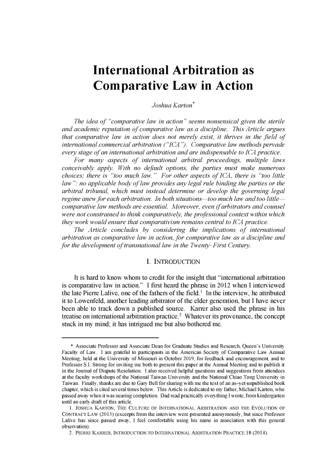 handle is hein.journals/jdisres2020 and id is 301 raw text is: 








            International Arbitration as

            Comparative Law in Action

                                 Joshua Karton*

     The idea of comparative law in action seems nonsensical given the sterile
and academic reputation of comparative law as a discipline. This Article argues
that comparative law in action does not merely exist, it thrives in the field of
international commercial arbitration (ICA ). Comparative law methods pervade
every stage of an international arbitration and are indispensable to ICA practice.
     For many aspects of international arbitral proceedings, multiple laws
conceivably apply. With no default options, the parties must make numerous
choices; there is too much law.  For other aspects of ICA, there is too little
law : no applicable body of law provides any legal rule binding the parties or the
arbitral tribunal, which must instead determine or develop the governing legal
regime anew for each arbitration. In both situations too much law and too little
comparative law methods are essential. Moreover, even ifarbitrators and counsel
were not constrained to think comparatively, the professional context within which
they work would ensure that comparativism remains central to ICA practice.
     The Article concludes by considering the implications of international
arbitration as comparative law in action, for comparative law as a discipline and
for the development of transnational law in the Twenty First Century.

                               I. INTRODUCTION

     It is hard to know whom to credit for the insight that international arbitration
is comparative law in action. I first heard the phrase in 2012 when I interviewed
the late Pierre Lalive, one of the fathers of the field.1 In the interview, he attributed
it to Lowenfeld, another leading arbitrator of the elder generation, but I have never
been able to track down a published source. Karrer also used the phrase in his
treatise on international arbitration practice.2 Whatever its provenance, the concept
stuck in my mind; it has intrigued me but also bothered me.


    * Associate Professor and Associate Dean for Graduate Studies and Research, Queen's University
Faculty of Law. I am grateful to participants in the American Society of Comparative Law Annual
Meeting, held at the University of Missouri in October 2019, for feedback and encouragement, and to
Professor S.I. Strong for inviting me both to present this paper at the Annual Meeting and to publish it
in the Journal of Dispute Resolution. I also received helpful questions and suggestions from attendees
at the faculty workshops of the National Taiwan University and the National Chiao Tong University in
Taiwan. Finally, thanks are due to Gary Bell for sharing with me the text of an as-yet unpublished book
chapter, which is cited several times below. This Article is dedicated to my father, Michael Karton, who
passed away when it was nearing completion. Dad read practically everything I wrote, from kindergarten
until an early draft of this article.
   1. JOSHUA KARTON, THE CULTURE OF INTERNATIONAL ARBITRATION AND THE EVOLUTION OF
 CONTRACT LAW (2013) (excerpts from the interview were presented anonymously, but since Professor
 Lalive has since passed away, I feel comfortable using his name in association with this general
 observation).
   2. PIERRE KARRER, INTRODUCTION TO INTERNATIONAL ARBITRATION PRACTICE 18 (2014).


