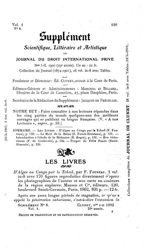 handle is hein.journals/jdrointl29 and id is 1 raw text is: 




Vol. I                                              129
N° 8.
              1upplénimnt



      Scientifique, Littéraire et .rtistique
                           DU
  JOURNAL DU      DROIT INTERNATIONAL         PRIVE
            Nos I-IL. 1902 (29e année). Un an : 22 fr.
    Collection du Journal (1874-1901), 28 vol. in-8 avec Tables.

Fondateur et Directeur: Éd. CLUNET, avocat à la Cour de Paris.

Éditeurs-Gérants et Administrateurs : MARCHAL et BILLARD,  .E
  libraires de la Cour de Cassation, 27, place Dauphine, Paris.  =

Secrétaire de la Rédaction du Supplément: JACQUES DE FRÉGELLES.

NOTRE BUT : Faire connaître à nos lecteurs répandus dans
  les cinq parties du monde quelques-uns des meilleurs      p
  ouvrages qui se publient en langue française. (V. « A nos >4
  Lecteurs », supra, p. 33.)                                u
                                                            pq
SOMMAIRE. - LEs LIvREs : D'Alger au Congo par la Tchad (F. Fou-  n
  reau), p. 129. - La Mort de la Reine (F. Funck-Brentano), p. 131. -  >-
  Introduction à l'étude de la Médecine (H. Roger), p. 132. - Ève victo-  <
  rieuse (P. de Coulevain), p. 13t. - Propos de Félix Faure (Saint-  Z
  Simonin), p. 135.



                 LES LIVRES

 D'Alger au Congo par le Tchad, par F. FOuRRt. I vol,
   in-8 avec 170 figures reproduites directement 0-'Ppre3   o
   les photographies de l'auteur et une carte en couleurs   en
   de la région explorée. Masson et Cie, éditeurs, 120,     '
   boulevard Saint-Germain, Paris, 1902, 831 p. -* 12 tr.   =
   Après une assez longue période de stagnation, ce qu'oo a
 appelé la pénétration saharienne, c'est-à-dire l'extension :Ie
   SUPPLÉMENT No 8.               CLUNET, nO l-I1 1902
        Vol. 1.                        290 année.
                                                    8
   DROITS DE TRADUCTION ET DE REPRODUCTION RÉSERVES.


