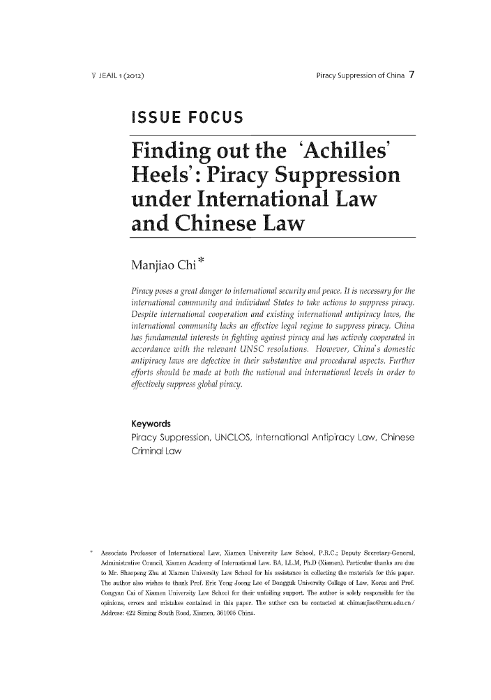handle is hein.journals/jeasil5 and id is 1 raw text is: Piracy Suppression of China 7

ISSUE FOCUS
Finding out the 'Achilles'
Heels': Piracy Suppression
under International Law
and Chinese Law
Manjiao Chi*
Piracy poses a great danger to international security and peace. It is necessaryfcr the
in-ernalional comininnity and individual States to take actions to suppress piracy.
Despite inlernational cooperation and existing international antipiracy laws, the
internalional comInunity lacks an effective legal regime to suppress piracy. China
ha sfidaiental interests in fighting against piracy and has activel cooperated in
accordance with the relevant UNSC resolutions. However, Chinas domestic
antipiracy laws are defective in their substantive and procedural aspects. Further
efforts should be made at both the national and international levels in order to
effectively suppress global piracy.
Keywords
Piracy Suppression, UNCLOS, International Antipiracy Law, Chinese
Criminal Law
Associate Professor of International Law, Xiamen University Law School, P.R.C.; Deputy Secretar -General,
Administrative Council, Xiamen Academy of International Law. BA, LL.M, Ph.D (Xiamen). Particular thanks are due
to Mr. Shaepeng Zhu at Xiamen University Law School for his assistance in collecting the materials for this paper.
The autlhor also wishes to thank Prof Eric Yong Joong Lee of Dongguk University College of Law, Korea and Prof.
Congyan Cai of Xiamen University- Law School for their unfailing support. The author is solely responsible for the
opinions, errors and mistakes contained in this paper. The author can be contacted at chimijiao@lxmu.edu.cni
Address: 422 Shiong South Road, Xiamen, 361005 China.

V J EAIL 1(2o12)


