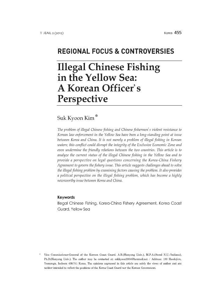 handle is hein.journals/jeasil5 and id is 385 raw text is: V JEAIL (2o12)REGIONAL FOCUS & CONTROVERSIESIllegal Chinese Fishingin the Yellow Sea:A Korean Officer' sPerspectiveSuk Kyoon Kim *The problem of illegal Chinese fishing and Chinese fishermen's violent resistance toKorean law enforcement in ihe Yellow Sea have been a long-standing point at issuebetween Korea and China. It is not merely a problem of illegal fishing in Koreanwaters; this conflict could disrupt the integrity of the ExcLh.ive Economic Zone andeven underine ihe friendly relations belheen i/e twoo countri-e. This article is toanahyze the current status of the illegal Chinese fishing in !e Yellow Sea and toprovide a perspective on legal questions concerning ihe Korea-China FisheryAgreement to govern the fisheiy issue. This article suggests challenges ahead to solveihe illegalfishing problem by examining factors causing the problem. It also providesa political perspective on the illegal fishing problem, which has become a highlynewsworthy issue between Korea and China.KeywordsIllegal Chinese Fishing, Korea-China Fishery Agreement, Korea CoastGuard, Yellow SeaVice Corninissioner-General of the Korean Coast Guard. A.B.(Hanyang Univ.), M.P.A.(Seoul N.U./Indiana),Ph.D.(Hanyang Univ.). The author may be contacted at: sullxoon2004@hanmail.net / Address: 130 Haedoji-ro,Yeonsu-gu, Incheon 406-741 Korea. The opinions expressed in this article are solely the views of author and areneither intended to reflect the positions of the Korea Coast Guard nor the Korean Government.K~orea 455