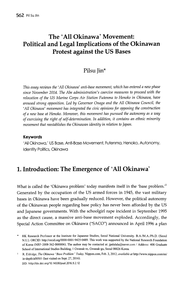 handle is hein.journals/jeasil9 and id is 557 raw text is: 562  Pil Su Jin                 The 'All Okinawa' Movement:   Political and Legal Implications of the Okinawan                   Protest against the US Bases                                    Pilsu  Jin*   This essay reviews the 'All Okinawa' anti-base movement, which has entered a new phase   since November 2014. The Abe administration's coercive measures to proceed with the   relocation of the US Marine Corps Air Station Futenma to Henoko in Okinawa, have   aroused strong opposition. Led by Governor Onaga and the All Okinawa Council, the   'All Okinawa' movement has integrated the civic opinions for opposing the construction   of a new base at Henoko. Moreover, this movement has pursued the autonomy as a way   of exercising the right of self-determination. In addition, it contains an ethnic minority   movement that reestablishes the Okinawan identity in relation to Japan.   Keywords   'All Okinawa,' US Base, Anti-Base Movement,  Futenma, Henoko,  Autonomy,   Identity Politics, Okinawa1. Introduction: The Emergence of 'All Okinawa'What  is called the 'Okinawa problem' today manifests itself in the 'base problem.Generated  by  the occupation of the US  armed  forces in 1945, the vast militarybases in Okinawa  have been  gradually reduced. However,  the political autonomyof the Okinawan  people regarding  base policy has never been afforded by the USand Japanese  governments.  With  the schoolgirl rape incident in September 1995as the direct cause, a massive anti-base movement exploded. Accordingly, theSpecial Action Committee  on Okinawa   (SACO)  announced   in April 1996 a plan*  HK Research Professor at the Institute for Japanese Studies, Seoul National University. B.A./M.A./Ph.D. (Seoul   N.U.). ORCID: http://orcid.org/0000-0001-9425-0489. This work was supported by the National Research Foundation   of Korea (NRF-2008-362-B00006). The author may be contacted at: jpslalala@naver.com / Address: 408 Graduate   School of International Studies Building, I Gwanak-ro, Gwanak-gu, Seoul 08826 Korea.I  R. Eldridge, The Okinawa Base Problem  Today, Nippon.com, Feb. 3, 2012, available at http://www.nippon.com/en/   in-depth/a00501 (last visited on Sept. 27, 2016).   DOl: http://dx.doi.org/10.14330/eail.2016.9.2.12