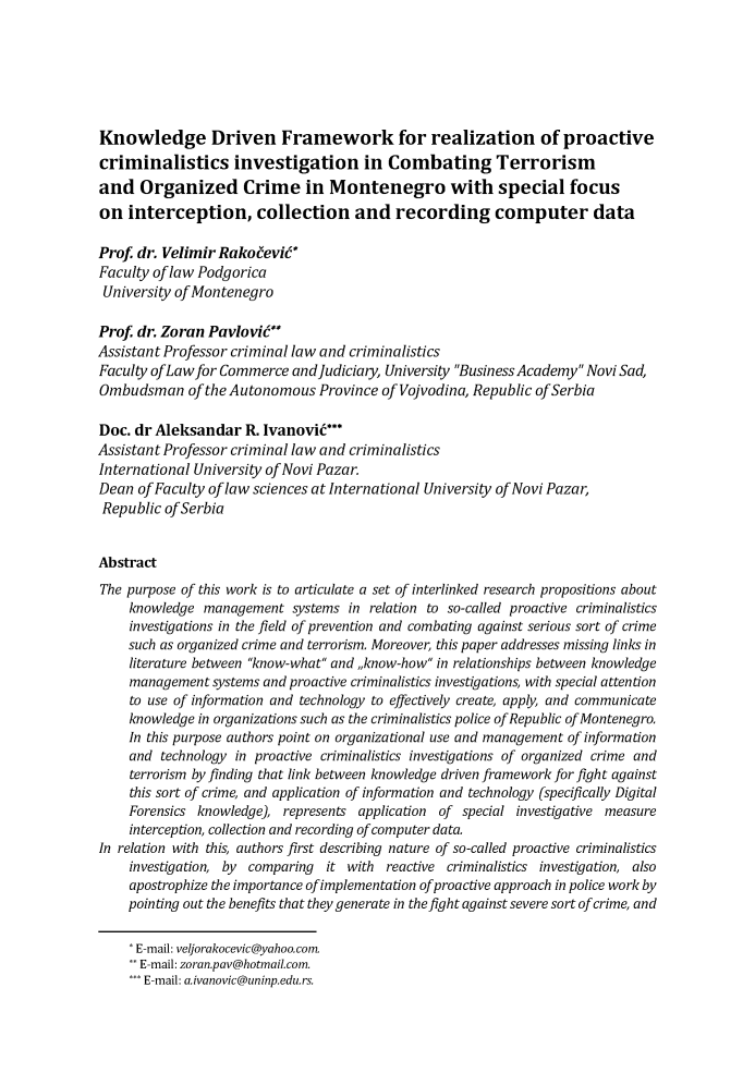 handle is hein.journals/jeeucl2017 and id is 155 raw text is: Knowledge Driven Framework for realization of proactivecriminalistics investigation in Combating Terrorismand   Organized Crime in Montenegro with special focuson  interception, collection and recording computer dataProf  dr. VelimirRakoeeviW*Faculty of law PodgoricaUniversity of MontenegroProf  dr. Zoran PavioviWAssistant Professor criminal law and criminalisticsFaculty ofLaw for Commerce  andjudiciary, University Business Academy Novi Sad,Ombudsman of   the Autonomous   Province of Vojvodina, Republic of SerbiaDoc. dr Aleksandar   R. Ivanovit*Assistant Professor criminal law and criminalisticsInternational University of Novi Pazar.Dean  of Faculty of law sciences at International University of Novi Pazar,Republic  ofSerbiaAbstractThe purpose of this work is to articulate a set of interlinked research propositions about     knowledge management   systems in relation to so-called proactive criminalistics     investigations in the field of prevention and combating against serious sort of crime     such as organized crime and terrorism. Moreover, this paper addresses missing links in     literature between know-what and ,,know-how in relationships between knowledge     management systems and proactive criminalistics investigations, with special attention     to use of information and technology to effectively create, apply, and communicate     knowledge in organizations such as the criminalistics police of Republic of Montenegro.     In this purpose authors point on organizational use and management of information     and technology in proactive criminalistics investigations of organized crime and     terrorism by finding that link between knowledge driven framework for fight against     this sort of crime, and application of information and technology (specifically Digital     Forensics knowledge), represents application of special investigative measure     interception, collection and recording of computer data.In relation with this, authors first describing nature of so-called proactive criminalistics     investigation, by comparing it with reactive criminalistics investigation, also     apostrophize the importance ofimplementation ofproactive approach in police work by     pointing out the benefits that they generate in the fight against severe sort of crime, and'E-mail: veljorakocevic@yahoo.com.E-mail: zoran.pav@hotmail.com.'** E-mail: aivanovic@uninp.edu.rs.