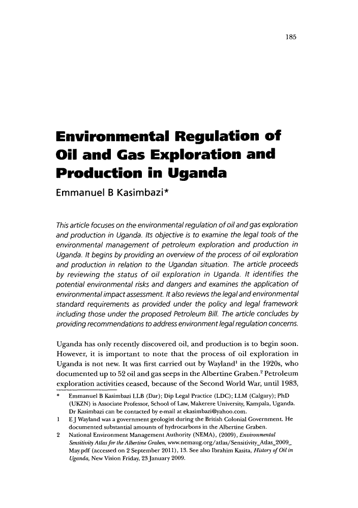 handle is hein.journals/jenrl30 and id is 193 raw text is: 185Environmental Regulation ofOil and Gas Exploration andProduction in UgandaEmmanuel B Kasimbazi*This article focuses on the environmental regulation of oil and gas explorationand production in Uganda. Its objective is to examine the legal tools of theenvironmental management of petroleum exploration and production inUganda. It begins by providing an overview of the process of oil explorationand production in relation to the Ugandan situation. The article proceedsby reviewing the status of oil exploration in Uganda. It identifies thepotential environmental risks and dangers and examines the application ofenvironmental impact assessment. It also reviews the legal and environmentalstandard requirements as provided under the policy and legal frameworkincluding those under the proposed Petroleum Bill. The article concludes byproviding recommendations to address environment legal regulation concerns.Uganda has only recently discovered oil, and production is to begin soon.However, it is important to note that the process of oil exploration inUganda is not new. It was first carried out by Wayland' in the 1920s, whodocumented up to 52 oil and gas seeps in the Albertine Graben.2 Petroleumexploration activities ceased, because of the Second World War, until 1983,* Emmanuel B Kasimbazi LLB (Dar); Dip Legal Practice (LDC); LLM (Calgary); PhD(UKZN) is Associate Professor, School of Law, Makerere University, Kampala, Uganda.Dr Kasimbazi can be contacted by e-mail at ekasimbazi@yahoo.com.1  EJ Wayland was a government geologist during the British Colonial Government. Hedocumented substantial amounts of hydrocarbons in the Albertine Graben.2  National Environment Management Authority (NEMA), (2009), EnvironmentalSensitivity Atlas for the Albertine Graben, www.nemaug.org/atlas/SensitivityAtlas 2009May.pdf (accessed on 2 September 2011), 13. See also Ibrahim Kasita, History of Oil inUganda, New Vision Friday, 23 January 2009.