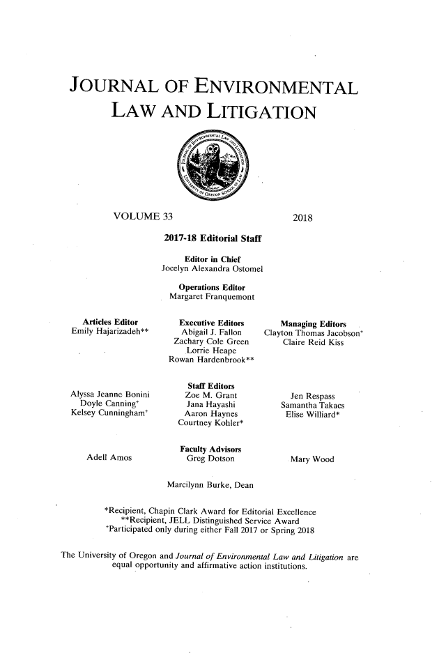 handle is hein.journals/jenvll33 and id is 1 raw text is: 








JOURNAL OF ENVIRONMENTAL


         LAW AND LITIGATION







                             0Oneco$ S

          VOLUME 33                              2018

                     2017-18 Editorial Staff

                         Editor in Chief
                    Jocelyn Alexandra Ostomel

                        Operations Editor
                      Margaret Franquemont


   Articles Editor
Emily Hajarizadeh**






Alyssa Jeanne Bonini
  Doyle Canning'
Kelsey Cunningham'


  Executive Editors
  Abigail J. Fallon
  Zachary Cole Green
    Lorrie Heape
Rowan Hardenbrook**


    Staff Editors
    Zoe M. Grant
    Jana Hayashi
    Aaron Haynes
  Courtney Kohler*


    Managing Editors
Clayton Thomas Jacobson
    Claire Reid Kiss





      Jen Respass
    Samantha Takacs
    Elise Williard*


Adell Amos


Faculty Advisors
Greg  Dotson


Mary Wood


                       Marcilynn Burke, Dean


          *Recipient, Chapin Clark Award for Editorial Excellence
             **Recipient, JELL Distinguished Service Award
          Participated only during either Fall 2017 or Spring 2018


The University of Oregon and Journal of Environmental Law and Litigation are
           equal opportunity and affirmative action institutions.


