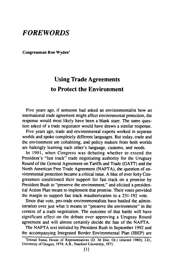 handle is hein.journals/jenvll7 and id is 11 raw text is: FOREWORDS
Congressman Ron Wyden
Using Trade Agreements
to Protect the Environment
Five years ago, if someone had asked an environmentalist how an
international trade agreement might affect environmental protection, the
response would most likely have been a blank stare. The same ques-
tion asked of a trade negotiator would have drawn a similar response.
Five years ago, trade and environmental experts worked in separate
worlds and spoke completely different languages. But today, trade and
the environment are cohabiting, and policy makers from both worlds
are haltingly leaming each other's language, customs, and needs.
In 1991, when Congress was debating whether to extend the
President's fast track trade negotiating authority for the Uruguay
Round of the General Agreement on Tariffs and Trade (GATT) and the
North American Free Trade Agreement (NAFTA), the question of en-
vironmental protection became a critical issue. A bloc of over forty Con-
gressmen conditioned their support for fast track on a promise by
President Bush to preserve the environment, and elicited a presiden-
tial Action Plan meant to implement that promise. Their votes provided
the margin to support fast track reauthorization in a 231-192 vote.
Since that vote, pro-trade environmentalists have battled the admin-
istration over just what it means to preserve the environment in the
context of a trade negotiation. The outcome of that battle will have
significant effect on the debate over approving a Uruguay Round
agreement and will almost certainly decide the fate of the NAFTA.
The NAFTA text initialed by President Bush in September 1992 and
the accompanying Integrated Border Environmental Plan (IBEP) are
.United States House of Representatives (D. 3d Dist. Or.) (elected 1980); J.D.,
University of Oregon, 1974; A.B., Stanford University, 1971.
[I]


