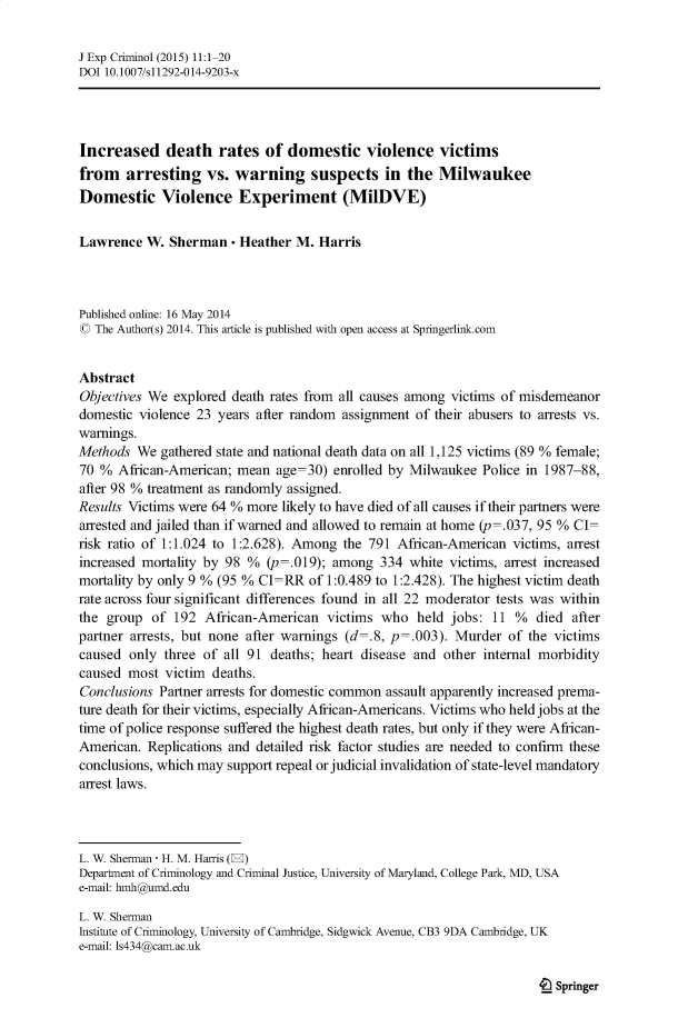 handle is hein.journals/jexpcrm11 and id is 1 raw text is: J Exp Criminol (2015) 11:1-20DOI 10.1007/s11292-014-9203-xIncreased death rates of domestic violence victimsfrom arresting vs. warning suspects in the MilwaukeeDomestic Violence Experiment (MilDVE)Lawrence W. Sherman - Heather M. HarrisPublished online: 16 May 2014© The Author(s) 2014. This article is published with open access at Springerlink.comAbstractObjectives We explored death rates from all causes among victims of misdemeanordomestic violence 23 years after random assignment of their abusers to arrests vs.warnings.Methods We gathered state and national death data on all 1,125 victims (89 % female;70 % African-American; mean age=30) enrolled by Milwaukee Police in 1987-88,after 98 % treatment as randomly assigned.Results Victims were 64 % more likely to have died of all causes if their partners werearrested and jailed than if warned and allowed to remain at home (p=.037, 95 % CI=risk ratio of 1:1.024 to 1:2.628). Among the 791 African-American victims, arrestincreased mortality by 98 % (p=.019); among 334 white victims, arrest increasedmortality by only 9 % (95 % CI=RR of 1:0.489 to 1:2.428). The highest victim deathrate across four significant differences found in all 22 moderator tests was withinthe group of 192 African-American victims who held jobs: 11 % died afterpartner arrests, but none after warnings (d=.8, p=.003). Murder of the victimscaused only three of all 91 deaths; heart disease and other internal morbiditycaused most victim deaths.Conclusions Partner arrests for domestic common assault apparently increased prema-ture death for their victims, especially African-Americans. Victims who held jobs at thetime of police response suffered the highest death rates, but only if they were African-American. Replications and detailed risk factor studies are needed to confirm theseconclusions, which may support repeal or judicial invalidation of state-level mandatoryarrest laws.L. W. Sherman - H. M. Harris (E)Department of Criminology and Criminal Justice, University of Maryland, College Park, MD, USAe-mail: hmh@umd.eduL. W. ShermanInstitute of Criminology, University of Cambridge, Sidgwick Avenue, CB3 9DA Cambridge, UKe-mail: 1s434(a cam.ac.uk4L Springer
