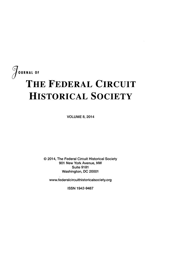 handle is hein.journals/jfedcihi8 and id is 1 raw text is: IOURNAL OF     THE FEDERAL CIRCUIT     HISTORICAL SOCIETY                     VOLUME 8,2014            © 2014, The Federal Circuit Historical Society                  901 New York Avenue, NW                       Suite 9181                   Washington, DC 20001              www.federalcircuithistoricalsociety.org                     ISSN 1942-9487