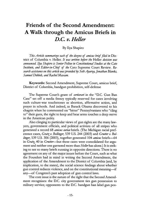 handle is hein.journals/jfpp20 and id is 15 raw text is: Friends of the Second Amendment:A Walk through the Amicus Briefs inD.C. v. HellerBy Ilya ShapiroThis Article summarizes each of the dozens of amicus brief filed in Dis-trict of Columbia v. Heller. It was written before the Heller deision wasannounced. Ilya Shapiro is Senior Fellow in Constitutional Studies at the CatoInstitute, and Editor-in-Chief of the Cato Supreme Court Review. Re-search assistance on this article was provided by Seth Ayarza, Jonathan Blanks,Samuel Debbeh, and RachelMaxam.Keywords: Second Amendment, Supreme Court, amicus brief,District of Columbia, handgun prohibition, self-defenseThe Supreme Court's grant of certiorari in the D.C. Gun BanCase set off a media frenzy typically reserved for cases involvingsuch culture-war touchstones as abortion, affirmative action, andprayer in schools. And indeed, as Barack Obama discovered to hischagrin when he commented on bitter Pennsylvanians who clingto their guns, the right to keep and bear arms touches a deep nervein the American polity.Also clinging to particular views of gun rights are the many law-yers, government officials, and political activists of all stripes whogenerated a record 68 amicus curiae briefs. (The Michigan racial pref-erence cases, Gratq v. Bollinger, 539 U.S. 244 (2003) and Grutter v. Bol-linger, 539 U.S. 306 (2003), together generated 104 amicus briefs-64in Grat. 40 in Grutter-but these cases were consolidated for argu-ment and neither one garnered more than Heller has alone.) It is strik-ing to see so many briefs running in opposite directions. There is noagreement on any of the major issues before the Court, such as whatthe Founders had in mind in writing the Second Amendment, theapplication of the Amendment to the District of Columbia (and, byimplication, to the states), the social science findings about whethergun control reduces violence, and on the constitutional meaning-ifany-of Congress's past adoption of gun control laws.The core issue is the nature of the right that the Second Amend-ment recognizes: the D.C. city government ties gun possession tomilitary service; opponents to the D.C. handgun ban label gun pos-- 15-