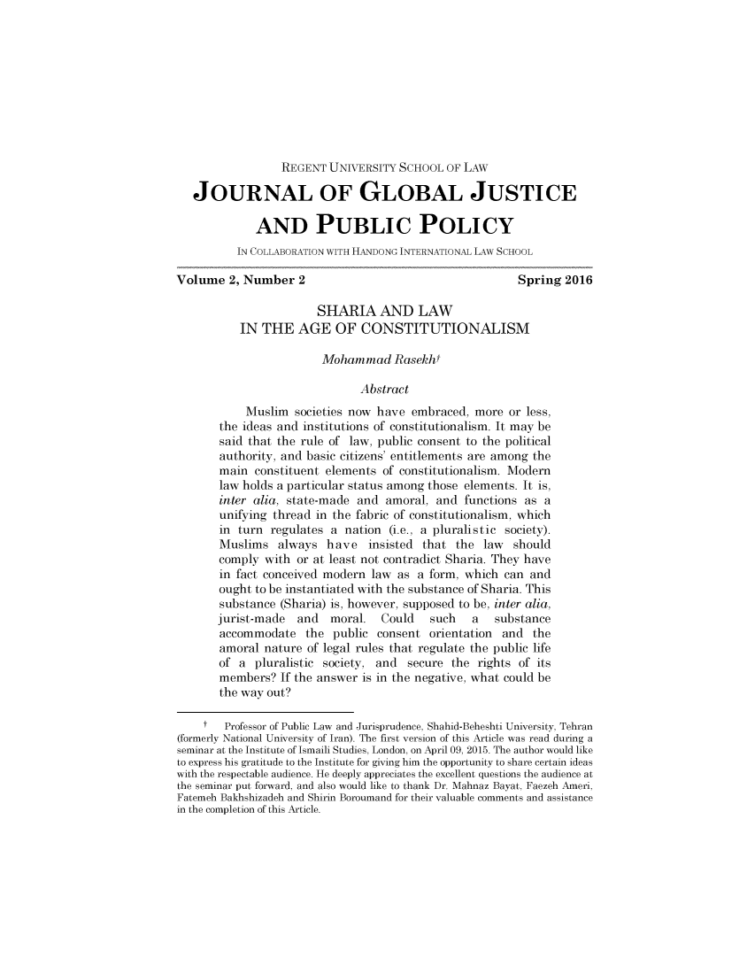 handle is hein.journals/jglojpp2 and id is 281 raw text is:                  REGENT UNIVERSITY SCHOOL OF LAW   JOURNAL OF GLOBAL JUSTICE             AND PUBLIC POLICY          IN COLLABORATION WITH HANDONG INTERNATIONAL LAW SCHOOLVolume 2, Number 2                                       Spring 2016                       SHARIA AND LAW           IN THE AGE OF CONSTITUTIONALISM                        Mohammad Rasekht                              Abstract           Muslim societies now have embraced, more or less,       the ideas and institutions of constitutionalism. It may be       said that the rule of law, public consent to the political       authority, and basic citizens' entitlements are among the       main constituent elements of constitutionalism. Modern       law holds a particular status among those elements. It is,       inter alia, state-made and amoral, and functions as a       unifying thread in the fabric of constitutionalism, which       in turn regulates a nation (i.e., a pluralistic society).       Muslims always have insisted that the law should       comply with or at least not contradict Sharia. They have       in fact conceived modern law as a form, which can and       ought to be instantiated with the substance of Sharia. This       substance (Sharia) is, however, supposed to be, inter alia,       jurist-made  and  moral.   Could   such   a   substance       accommodate the public consent orientation and the       amoral nature of legal rules that regulate the public life       of a pluralistic society, and secure the rights of its       members? If the answer is in the negative, what could be       the way out?    t   Professor of Public Law and Jurisprudence, Shahid-Beheshti University, Tehran(formerly National University of Iran). The first version of this Article was read during aseminar at the Institute of Ismaili Studies, London, on April 09, 2015. The author would liketo express his gratitude to the Institute for giving him the opportunity to share certain ideaswith the respectable audience. He deeply appreciates the excellent questions the audience atthe seminar put forward, and also would like to thank Dr. Mahnaz Bayat, Faezeh Ameri,Fatemeh Bakhshizadeh and Shirin Boroumand for their valuable comments and assistancein the completion of this Article.