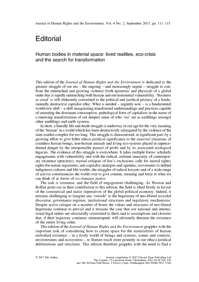handle is hein.journals/jhre4 and id is 111 raw text is: 




Journal of Human Rights and the Environment, Vol. 4 No. 2, September 2013, pp. 111-115



Editorial


Human bodies in material space: lived realities, eco-crisis
and   the search for transformation




This edition of the Journal of Human Rights and the Environment  is dedicated to the
greatest struggle of our era - the ongoing - and increasingly urgent - struggle to con-
front the entrenched and growing violence (both epistemic and physical) of a global
order that is rapidly entrenching both human and environmental vulnerability. 'Business
as usual' is still obdurately committed to the political and juridical primacy of a funda-
mentally destructive capitalist ethic. What is needed - urgently now - is a fundamental
worldview  shift - a shift inaugurating transformed understandings and practices capable
of unseating the dominant consumptive, pathological form of capitalism in the name of
a renewing transformation of our deepest sense of who 'we' are as earthlings amongst
other earthlings and earth systems.
   In short, a literally life and death struggle is underway in our age for the very meaning
of the 'human' in a world which has been destructively subjugated by the violence of the
state-market complex for too long. This struggle is characterized, in significant part, by a
growing  effort to give fuller ethico-juridical significance to the material situations of
countless human beings, non-human  animals and living eco-systems placed in unprece-
dented danger  by the irresponsible pursuit of profit and by its associated ecological
legacies. The evidence of this struggle is everywhere. It takes multiple forms: scholarly
engagements  with vulnerability and with the radical, ambient insecurity of contempor-
ary existence (precarity); myriad critiques of law's exclusions; calls for animal rights;
rights-for-nature arguments; anti-capitalist strategies and agendas; movements to defend
indigenous cultures and life-worlds; the struggles of radical lawyers and of a wide range
of activist constituencies the world over to give content, meaning and force to what we
can think of as forms of eco-humane justice.
   The  task is immense, and the field of engagement  challenging. As Weston   and
Bollier point out in their contribution to this edition, the field is tilted firmly in favour
of the commercial  and statist imperatives of the global political economy. Indeed, it
remains challenging to imagine any 'outside' to the hegemony of neo-liberal ecocidal
discourse, governance  regimes, institutional structures and regulatory mechanisms.
Despite active critique on a number of fronts the values and structures of neo-liberal
hegemony   continue to prevail and it remains the case that our national and interna-
tional legal orders are structurally committed to them and to assumptions and closures
that, if their trajectory continues uninterrupted, will ultimately threaten the existence
of the entire living order.
   This edition of the Journal of Human Rights and the Environment grapples with the
important  task of considering how  to create space for the materialities of human
embodied  existence - in a lively world of beings and systems, scenes and contexts,
environments  and ecosystems - to feature much more  potently in our ethico-juridical
deliberations and structures. This edition therefore grapples with the need to find a


0 2013 The Author                          Journal compilation 0 2013 Edward Elgar Publishing Ltd
                                   The Lypiatts, 15 Lansdown Road, Cheltenham, Glos GL50 2JA, UK
                         and The William Pratt House, 9 Dewey Court, Northampton MA 01060-3815, USA


