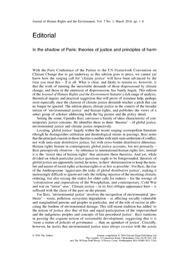handle is hein.journals/jhre7 and id is 1 raw text is: 




Journal of Human Rights and the Environment, Vol. 7 No. 1, March 2016, pp. 1-6



Editorial


In the  shadow of Paris: theories of justice and principles of harm




With  the Paris Conference  of the Parties to the UN Framework   Convention  on
Climate Change   due to get underway  as this edition goes to press, we cannot yet
know  how  the surging call for 'climate justice' will have been advanced by the
time you  read this - if at all. What is clear, and likely to remain so, however, is
that the work of meeting the inexorable demands of those dispossessed by climate
change, and those in the anteroom of dispossession, has barely begun. This edition
of the Journal of Human Rights and the Environment features a rich range of analysis,
theoretical inquiry and practical suggestion that will prove of immense help, perhaps
most especially once the clamour of climate justice demands reaches a pitch that can
no longer be ignored. The edition places climate justice in the context of the broader
terrain of 'environmental justice' and human rights, and publishes the views of a
select group of scholars addressing both the big picture and the policy detail.
   Setting the scene, Upendra Baxi canvasses a family of ideas characteristic of con-
temporary justice concerns. He identifies these as three 'theories' - of global justice,
environmental justice and climate justice respectively.
   Locating 'global justice' largely within the recent surging cosmopolitan literature
(though he distinguishes utilitarian and deontological strains in passing), Baxi notes
that the principal concern in these theories is neither with inter-state settlement of conflict,
nor with intra-state distributive justice, but with cross-border distributive dilemmas.
Human   rights feature in contemporary global justice accounts, but not primarily -
Baxi perceptively observes - by reference to international human rights law; instead
it is the 'moral idea of human rights' that animates these theorists. And yet, while
divided on which particular justice questions ought to be foregrounded, theorists of
global justice are apparently united, he notes, in their 'determination to keep the num-
ber and nature of moral rights as human rights to as few as possible'. For Baxi, the rise
of the Anthropocene  'aggravates the tasks of global distributive justice', making it
increasingly difficult to ignore not only the striking injustice of the incoming climatic
ordering, but also raising the stakes for older calls for redress - for the wrongs of
'colonization and imperialism  of the Westphalian, and contemporary,  Cold  War
and war on  terror eras'. Climate justice - in its first oblique appearance here - is
suffused with the claim of the past on the present.
   For Baxi, 'environmental justice' involves the recognition of environmental 'pro-
blems' - waste, pollution, ecosystem degradation - as affecting socially vulnerable
and marginalized persons and peoples in particular, and of the role of racism in allo-
cating the burdens of environmental damage. This still recent tradition has added 'to
the notion of justice also that of fair and equal participation of the impoverished
and the indigenous peoples and concepts of fair procedural justice'. Baxi mentions
in passing the cognate  notion of sustainable development,  suggesting that it is
'more a matter of policies of governance ... than an agendum of justice'. Crucially,
however, he  insists that environmental justice must always co-exist with the axiom

0 2016 The Author                         Journal compilation 0 2016 Edward Elgar Publishing Ltd
                                  The Lypiatts, 15 Lansdown Road, Cheltenham, Glos GL50 2JA, UK
                        and The William Pratt House, 9 Dewey Court, Northampton MA 01060-3815, USA


