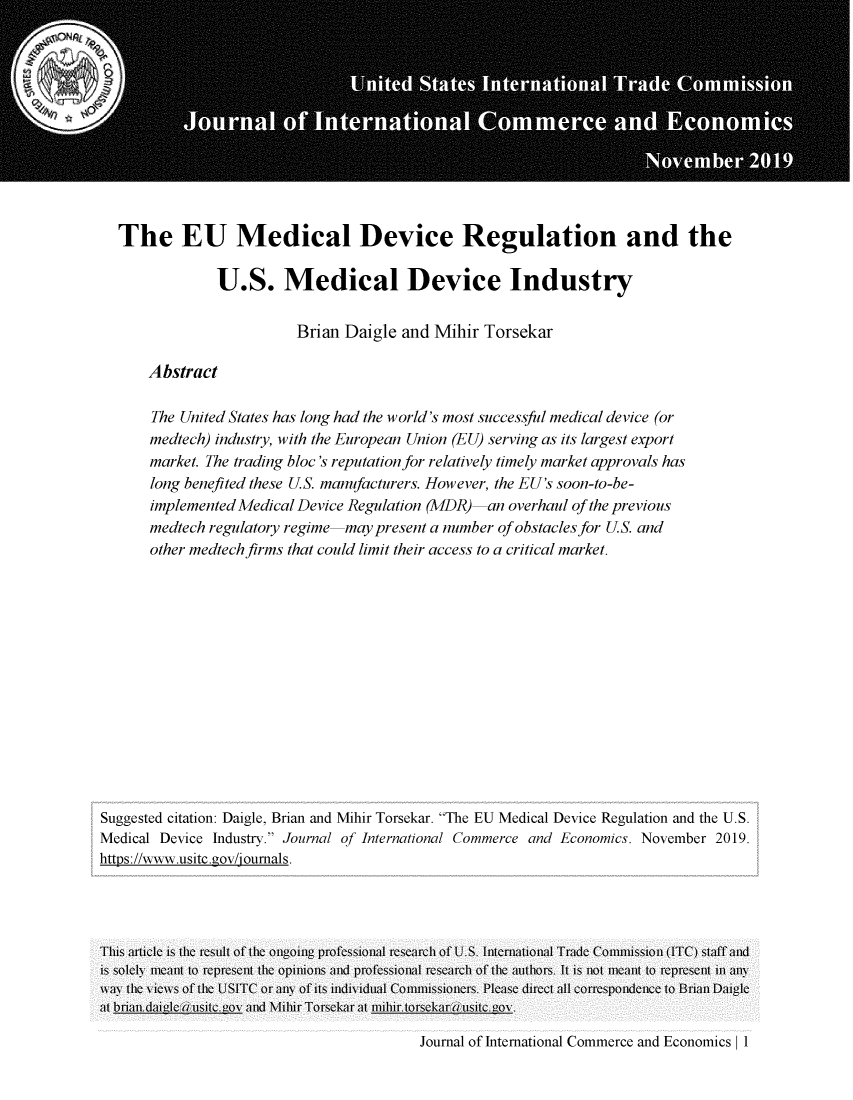 handle is hein.journals/jice2019 and id is 217 raw text is: 












The EU Medical Device Regulation and the

             U.S. Medical Device Industry

                        Brian  Daigle  and Mihir  Torsekar

    Abstract

    The United States has long had the world's most successful medical device (or
    medtech) industry, with the European Union (EU) serving as its largest export
    market. The trading bloc's reputation for relatively timely market approvals has
    long benefited these U.S. manufacturers. However, the EU's soon-to-be-
    implemented Medical Device Regulation (MDR)-an   overhaul of the previous
    medtech regulatory regime-may  present a number of obstacles for U.S. and
    other medtech firms that could limit their access to a critical market.


Suggested citation: Daigle, Brian and Mihir Torsekar. The EU Medical Device Regulation and the U.S.
Medical Device Industry. Journal of International Commerce and Economics. November 2019.
https://www.usitc.gov/joumals.




This article is the result of the ongoing professional research of U.S. Internationli Trade Coiiission (ITC) staff and
is solely ieant to represent the opinions and professional research of the authors. It is not ieant to represent in any
way1 the v icws of the USITC or an\ of its individual Coiiissioners. Please direct all correspondence to Brian Daigle
at briandaica(usitc.gol and Mihir Torsekar at niiir.torsekar ,usitc.gol .


Journal of International Commerce and Economics |1


