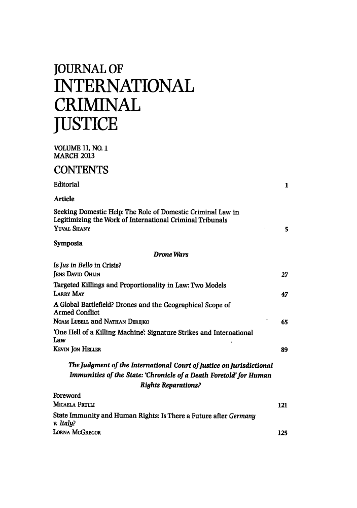 handle is hein.journals/jicj11 and id is 1 raw text is: JOURNAL OFINTERNATIONALCRIMINALJUSTICEVOLUME 11, NO. 1MARCH 2013CONTENTSEditorial                                                           1ArticleSeeking Domestic Help: The Role of Domestic Criminal Law inLegitimizing the Work of International Criminal TribunalsYUVAL SHANY                                                         5SymposiaDrone WarsIs Jus in Bello in Crisis?JENs DAVID OHuN                                                    27Targeted Killings and Proportionality in Law: Two ModelsLARRY MAY                                                          47A Global Battlefield? Drones and the Geographical Scope ofArmed ConflictNoAM LUBELL and NATHAN DEREJKO                                     65'One Hell of a Killing Machine: Signature Strikes and InternationalLawKEvIN JoN HELLER                                                  89The Judgment of the International Court ofJustice on JurisdictionalImmunities of the State: 'Chronicle of a Death Foretold' for HumanRights Reparations?ForewordMICAELA FRULLI                                                    121State Immunity and Human Rights: Is There a Future after Germanyv. Italy?LORNA McGREGOR                                                    125