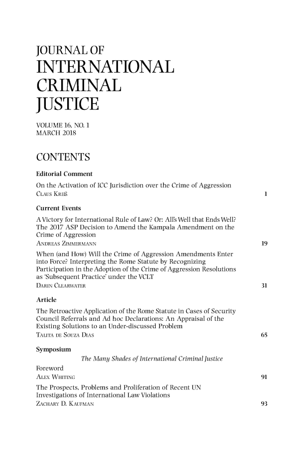 handle is hein.journals/jicj16 and id is 1 raw text is: JOURNAL OFINTERNATIONALCRIMINALJUSTICEVOLUME 16, NO. 1MARCH 2018CONTENTSEditorial CommentOn the Activation of ICC Jurisdiction over the Crime of AggressionCLAUS KREECurrent EventsAVictory for International Rule of Law? Or: All's Well that Ends Well?The 2017 ASP Decision to Amend the Kampala Amendment on theCrime of AggressionANDREAS ZIMMERMANN                                             19When (and How) Will the Crime of Aggression Amendments Enterinto Force? Interpreting the Rome Statute by RecognizingParticipation in the Adoption of the Crime of Aggression Resolutionsas 'Subsequent Practice' under the VCLTDARIN CLEARWATER                                               31ArticleThe Retroactive Application of the Rome Statute in Cases of SecurityCouncil Referrals and Ad hoc Declarations: An Appraisal of theExisting Solutions to an Under-discussed ProblemTALITA DE SOUZA DIAS                                          65Symposium             The Many Shades of International CriminalJusticeForewordALEX WHITING                                                  91The Prospects, Problems and Proliferation of Recent UNInvestigations of International Law ViolationsZACHARY D. KAUFMAN                                            93