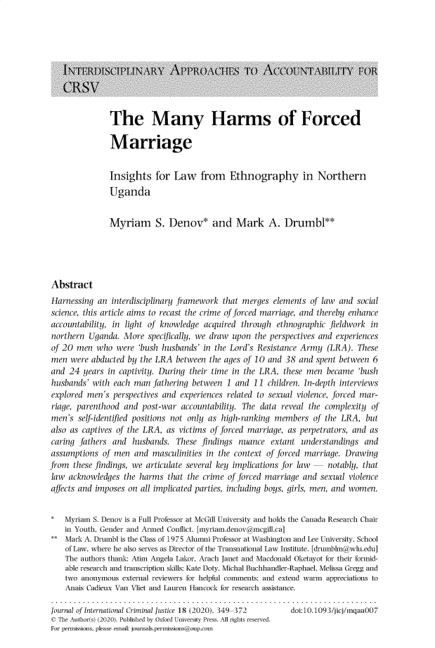 handle is hein.journals/jicj18 and id is 347 raw text is: The Many Harms of Forced
Marriage

Insights for Law from Ethnography in Northern
Uganda
Myriam S. Denov* and Mark A. Drumbl**
Abstract
Harnessing an interdisciplinary framework that merges elements of law and social
science, this article aims to recast the crime of forced marriage, and thereby enhance
accountability, in light of knowledge acquired through ethnographic fieldwork in
northern Uganda. More specifically, we draw upon the perspectives and experiences
of 20 men who were 'bush husbands' in the Lord's Resistance Army (LRA). These
men were abducted by the LRA between the ages of 10 and 38 and spent between 6
and 24 years in captivity. During their time in the LRA, these men became 'bush
husbands' with each man fathering between 1 and 11 children. In-depth interviews
explored men's perspectives and experiences related to sexual violence, forced mar-
riage, parenthood and post-war accountability. The data reveal the complexity of
men's self-identified positions not only as high-ranking members of the LRA, but
also as captives of the LRA, as victims of forced marriage, as perpetrators, and as
caring fathers and husbands. These findings nuance extant understandings and
assumptions of men and masculinities in the context of forced marriage. Drawing
from these findings, we articulate several key implications for law    notably, that
law acknowledges the harms that the crime of forced marriage and sexual violence
affects and imposes on all implicated parties, including boys, girls, men, and women.
*   Myriam S. Denov is a Full Professor at McGill University and holds the Canada Research Chair
in Youth, Gender and Armed Conflict. [myriam.denov@mcgill.ca]
** Mark A. Drumbl is the Class of 1975 Alumni Professor at Washington and Lee University, School
of Law, where he also serves as Director of the Transnational Law Institute. [drumblm@wlu.edu]
The authors thank: Atim Angela Lakor, Arach Janet and Macdonald Oketayot for their formid-
able research and transcription skills; Kate Doty, Michal Buchhandler-Raphael, Melissa Gregg and
two anonymous external reviewers for helpful comments; and extend warm appreciations to
Anais Cadieux Van Vliet and Lauren Hancock for research assistance.
Journal of International Criminal Justice 18 (2020), 349-372  doi:10.1093/jicj/mgaa007
© The Author(s) (2020). Published by Oxford University Press. All rights reserved.
For permissions, please email: journals.permissions@oup.com


